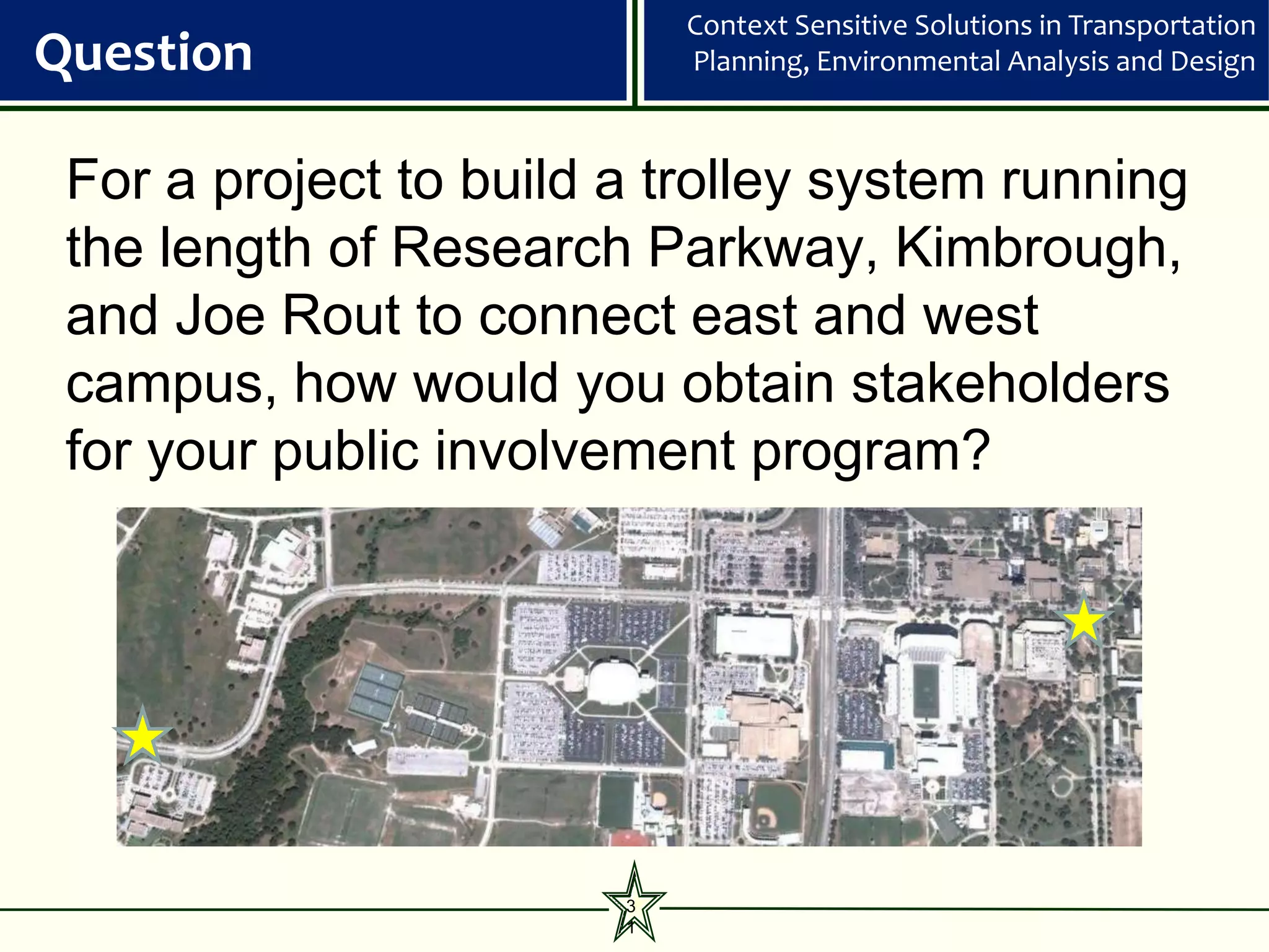 Context Sensitive Solutions in Transportation
Question                    Planning, Environmental Analysis and Design



 For a project to build a trolley system running
 the length of Research Parkway, Kimbrough,
 and Joe Rout to connect east and west
 campus, how would you obtain stakeholders
 for your public involvement program?




                        3
                        1
 