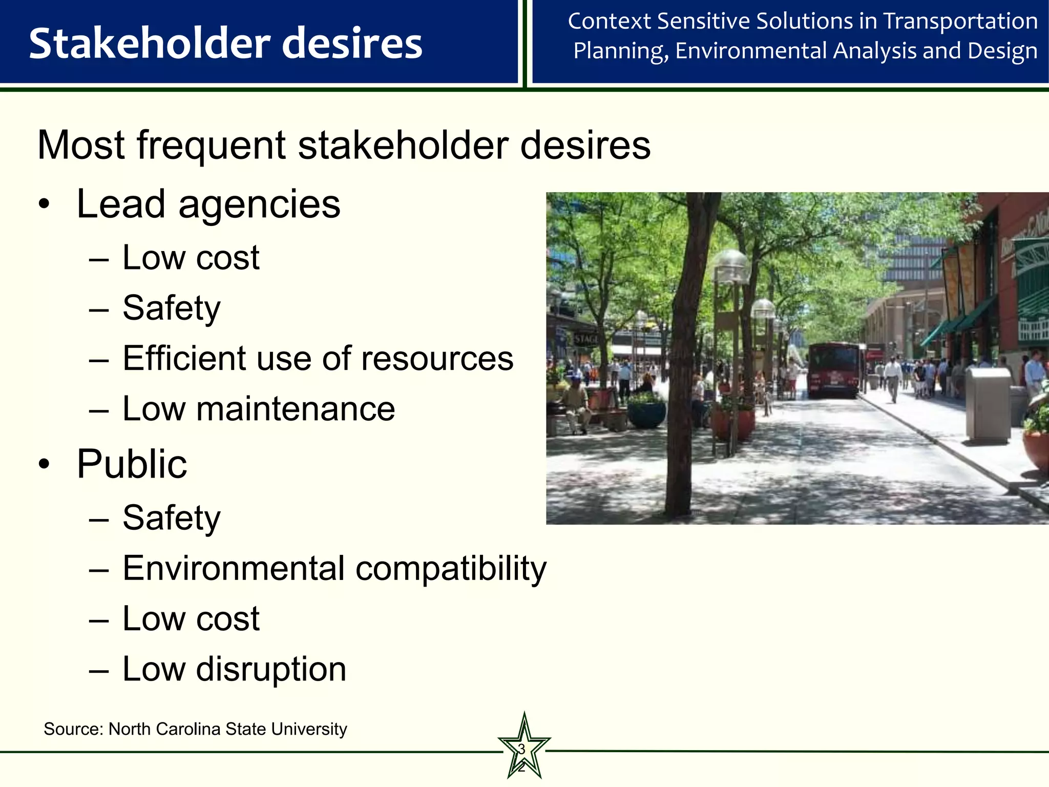 Context Sensitive Solutions in Transportation
Stakeholder desires                           Planning, Environmental Analysis and Design



Most frequent stakeholder desires
• Lead agencies
     –    Low cost
     –    Safety
     –    Efficient use of resources
     –    Low maintenance
• Public
     –    Safety
     –    Environmental compatibility
     –    Low cost
     –    Low disruption
Source: North Carolina State University
                                          3
                                          2
 