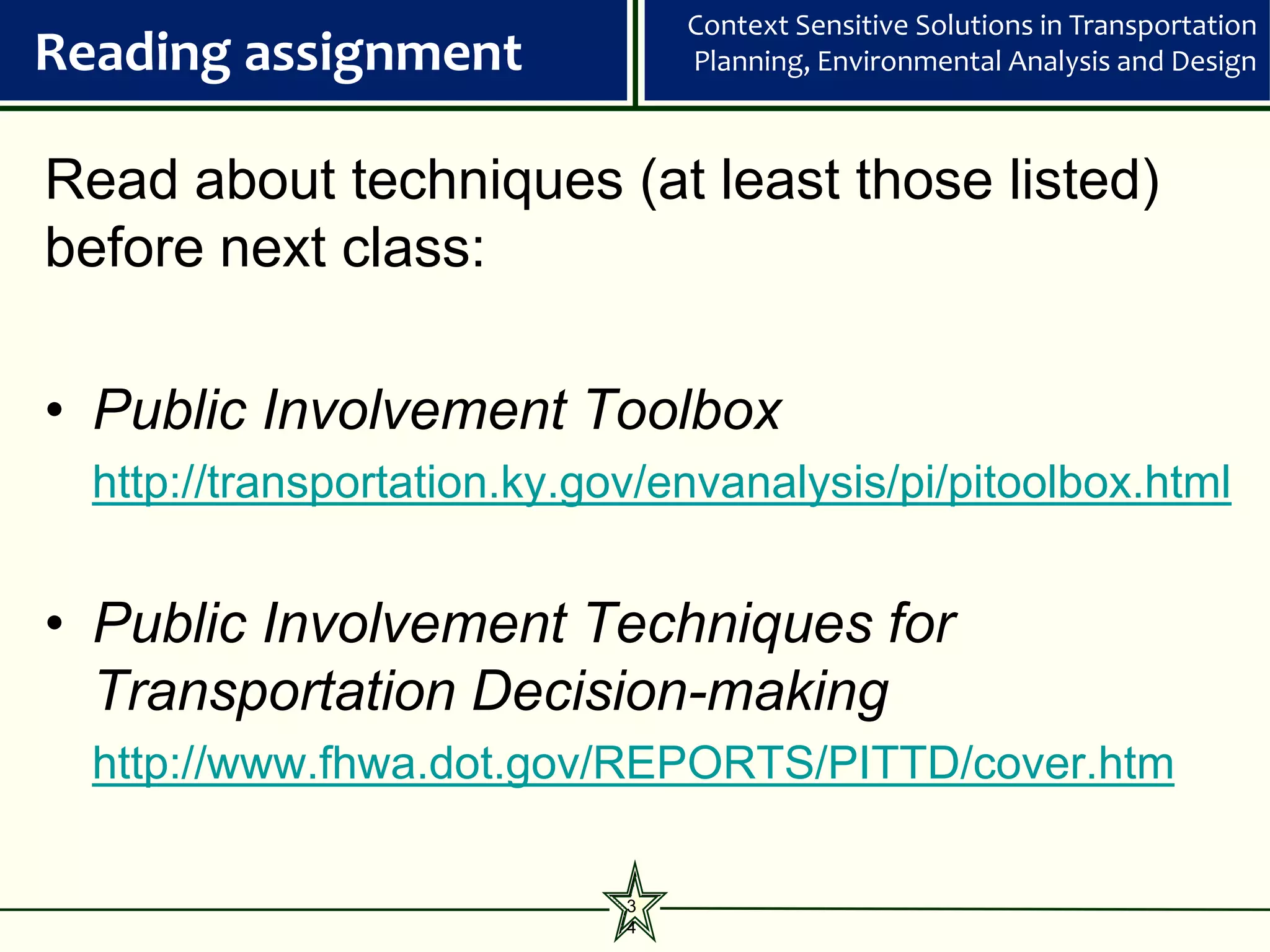 Context Sensitive Solutions in Transportation
Reading assignment               Planning, Environmental Analysis and Design



Read about techniques (at least those listed)
before next class:

• Public Involvement Toolbox
  http://transportation.ky.gov/envanalysis/pi/pitoolbox.html


• Public Involvement Techniques for
  Transportation Decision-making
  http://www.fhwa.dot.gov/REPORTS/PITTD/cover.htm

                             3
                             4
 