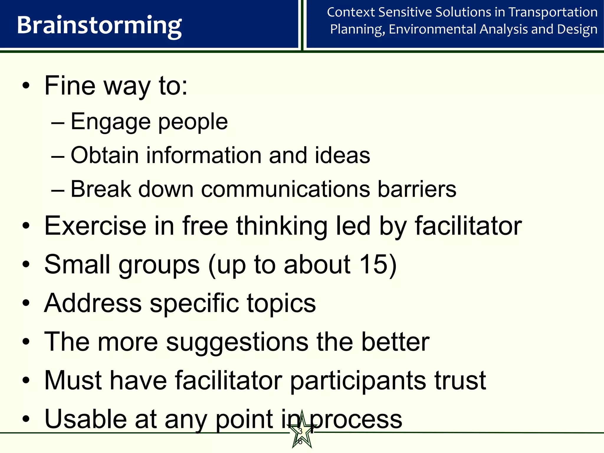 Context Sensitive Solutions in Transportation
Brainstorming                  Planning, Environmental Analysis and Design



• Fine way to:
    – Engage people
    – Obtain information and ideas
    – Break down communications barriers
•   Exercise in free thinking led by facilitator
•   Small groups (up to about 15)
•   Address specific topics
•   The more suggestions the better
•   Must have facilitator participants trust
•   Usable at any point in process
                           3
                           6
 