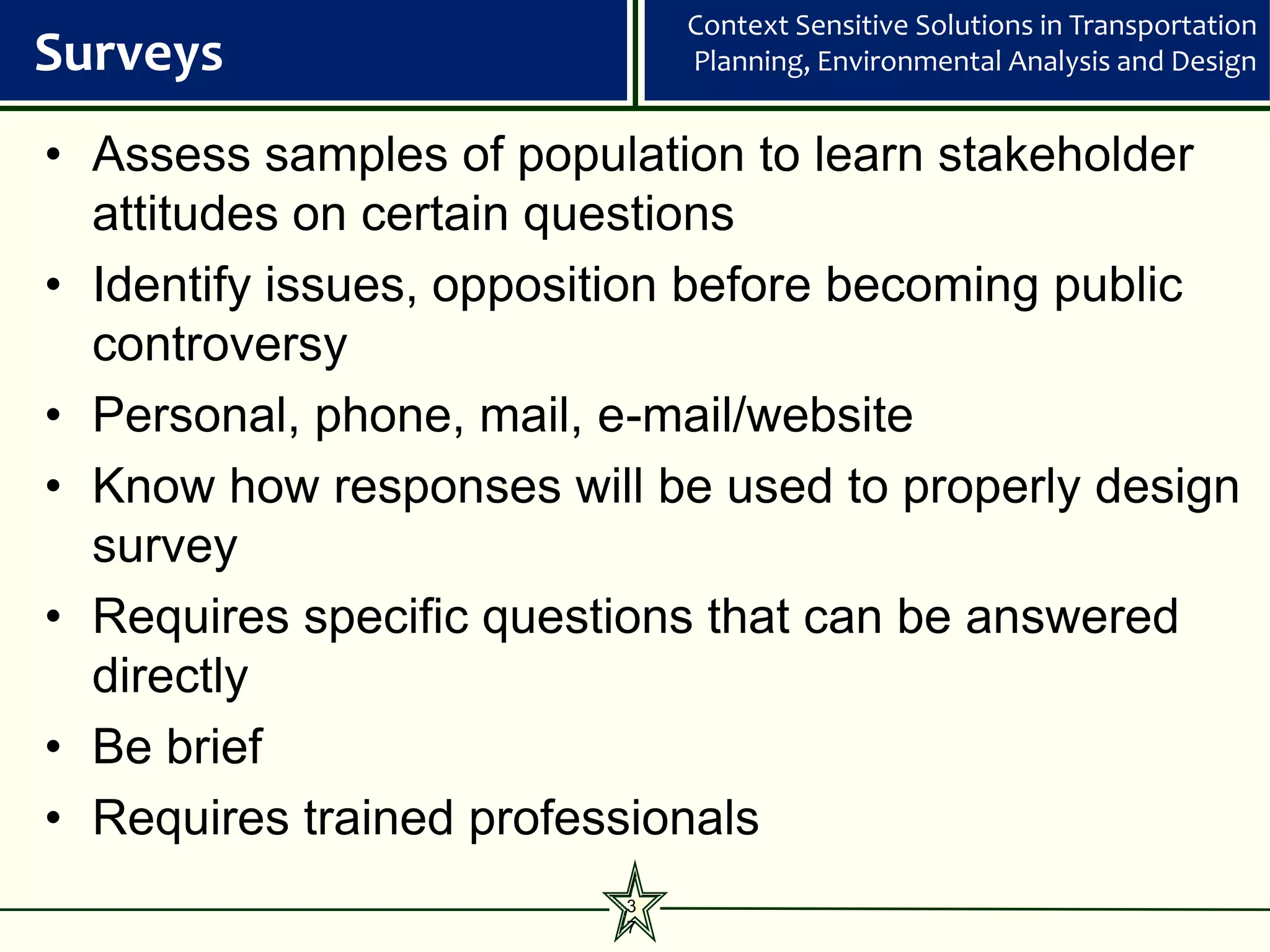 Context Sensitive Solutions in Transportation
Surveys                      Planning, Environmental Analysis and Design


• Assess samples of population to learn stakeholder
  attitudes on certain questions
• Identify issues, opposition before becoming public
  controversy
• Personal, phone, mail, e-mail/website
• Know how responses will be used to properly design
  survey
• Requires specific questions that can be answered
  directly
• Be brief
• Requires trained professionals
                         3
                         7
 