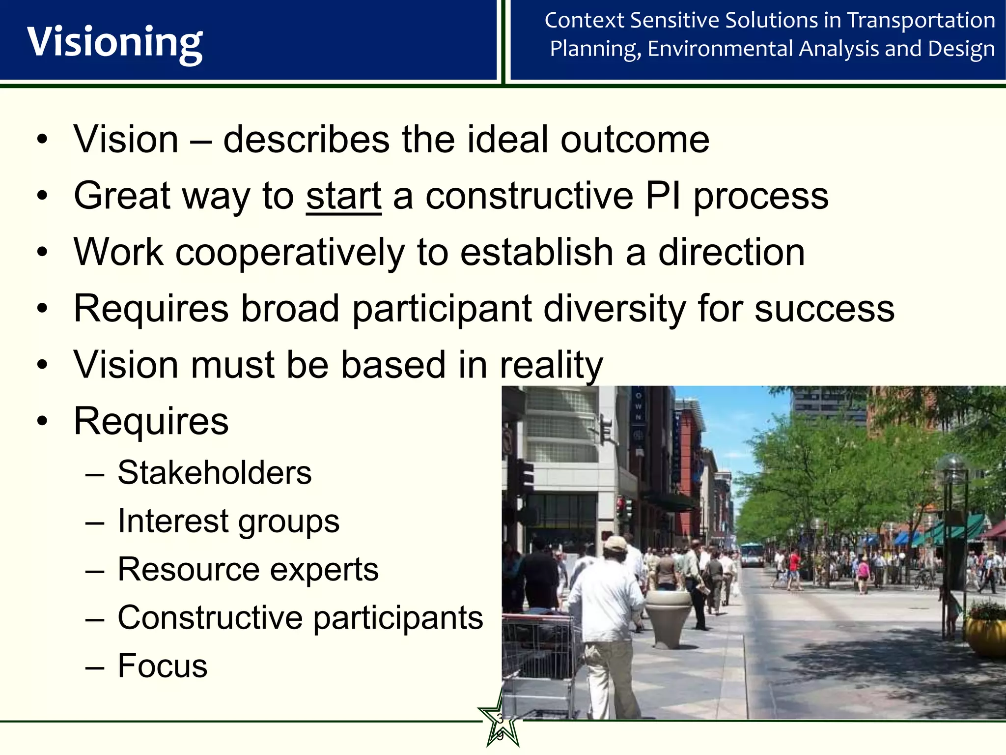 Context Sensitive Solutions in Transportation
Visioning                               Planning, Environmental Analysis and Design



•   Vision – describes the ideal outcome
•   Great way to start a constructive PI process
•   Work cooperatively to establish a direction
•   Requires broad participant diversity for success
•   Vision must be based in reality
•   Requires
    –   Stakeholders
    –   Interest groups
    –   Resource experts
    –   Constructive participants
    –   Focus
                                    3
                                    9
 
