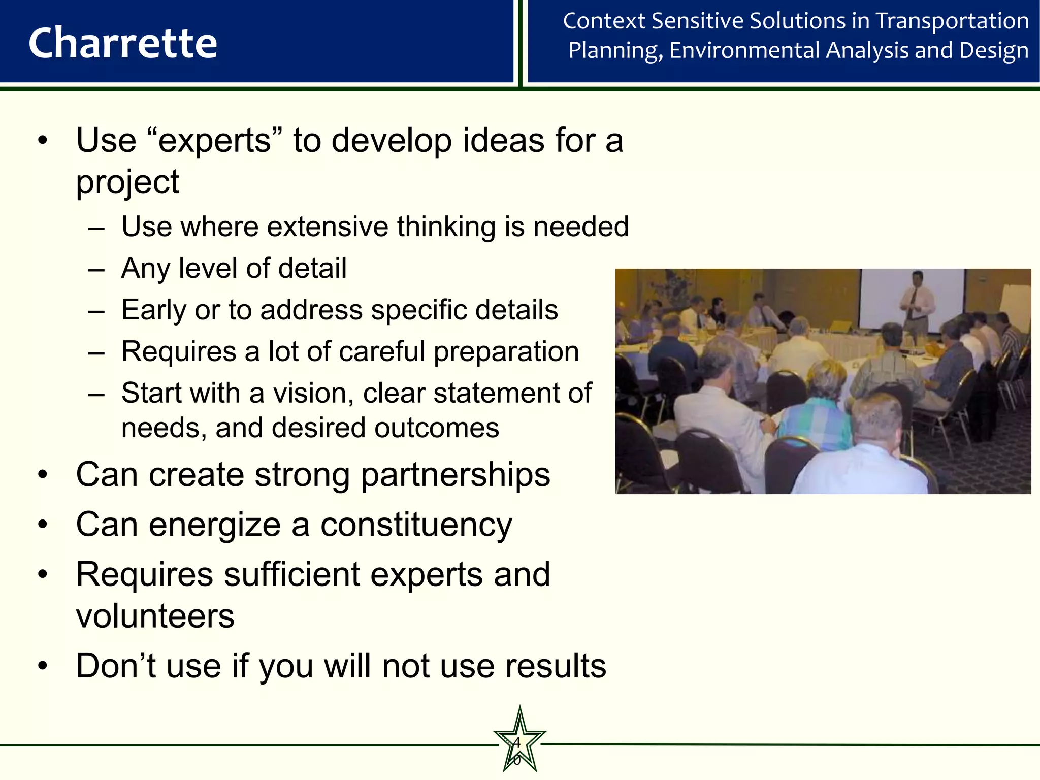 Context Sensitive Solutions in Transportation
Charrette                                Planning, Environmental Analysis and Design


• Use “experts” to develop ideas for a
  project
   –   Use where extensive thinking is needed
   –   Any level of detail
   –   Early or to address specific details
   –   Requires a lot of careful preparation
   –   Start with a vision, clear statement of
       needs, and desired outcomes
• Can create strong partnerships
• Can energize a constituency
• Requires sufficient experts and
  volunteers
• Don’t use if you will not use results

                                     4
                                     0
 