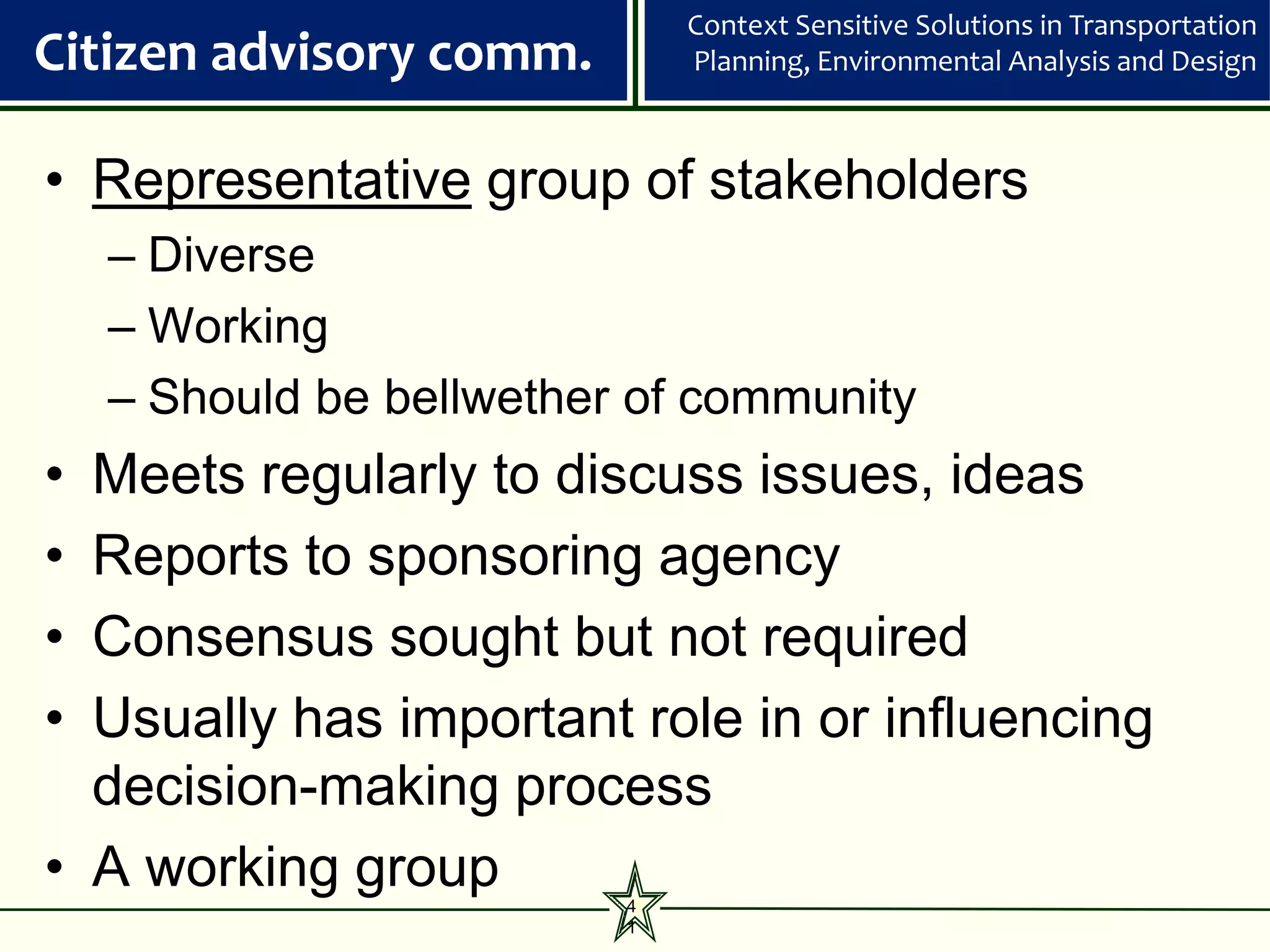 Context Sensitive Solutions in Transportation
Citizen advisory comm.        Planning, Environmental Analysis and Design



• Representative group of stakeholders
    – Diverse
    – Working
    – Should be bellwether of community
• Meets regularly to discuss issues, ideas
• Reports to sponsoring agency
• Consensus sought but not required
• Usually has important role in or influencing
  decision-making process
• A working group         4
                          1
 