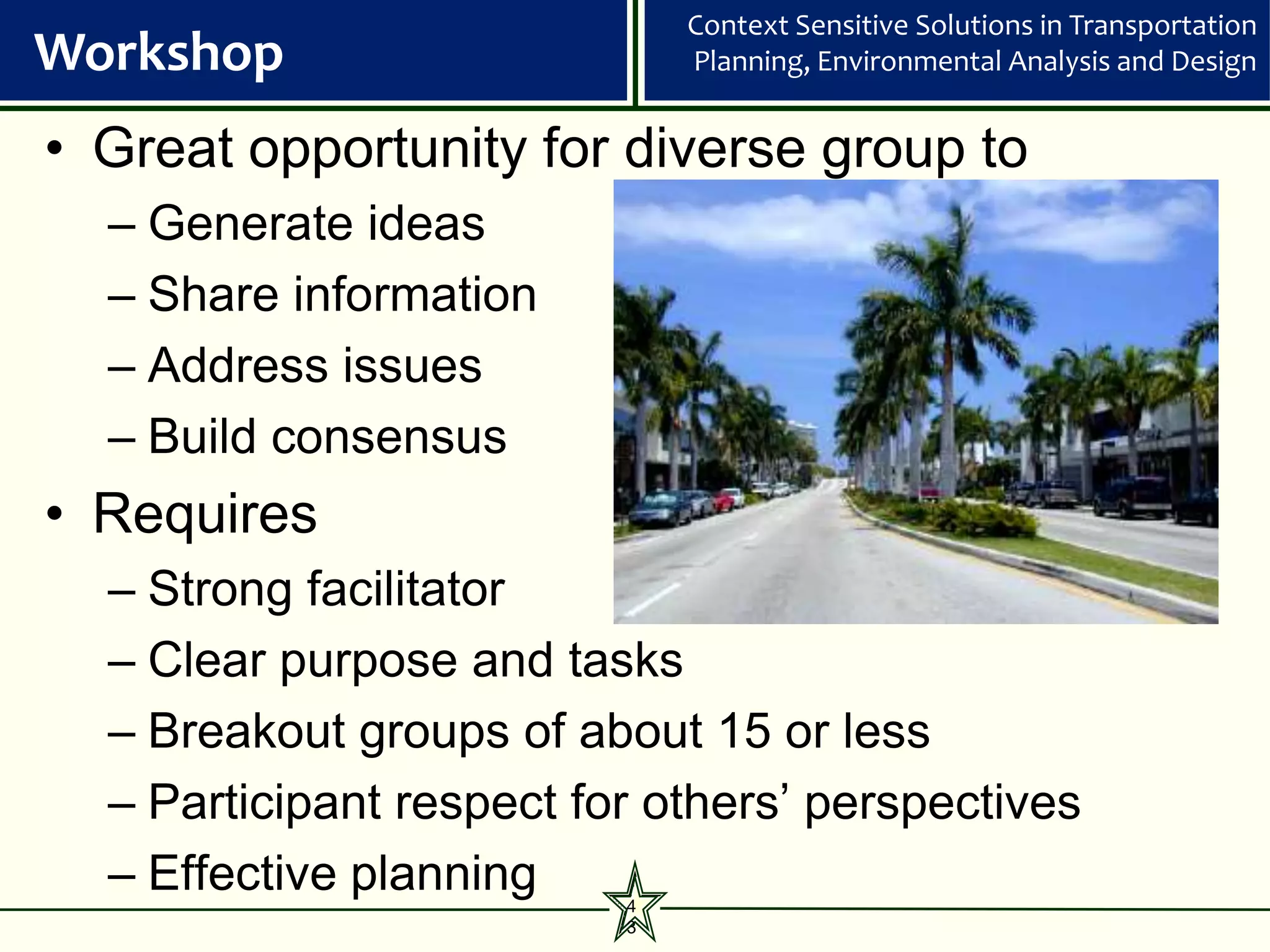 Context Sensitive Solutions in Transportation
Workshop                      Planning, Environmental Analysis and Design


• Great opportunity for diverse group to
  – Generate ideas
  – Share information
  – Address issues
  – Build consensus
• Requires
  – Strong facilitator
  – Clear purpose and tasks
  – Breakout groups of about 15 or less
  – Participant respect for others’ perspectives
  – Effective planning    4
                          3
 