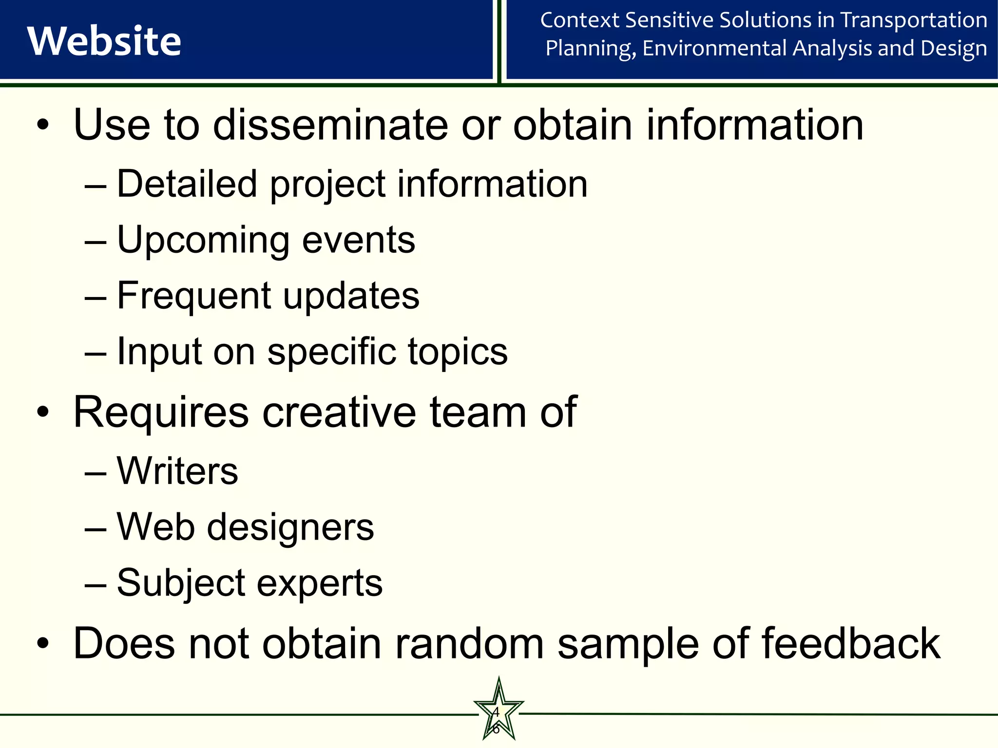 Context Sensitive Solutions in Transportation
Website                       Planning, Environmental Analysis and Design


• Use to disseminate or obtain information
  – Detailed project information
  – Upcoming events
  – Frequent updates
  – Input on specific topics
• Requires creative team of
  – Writers
  – Web designers
  – Subject experts
• Does not obtain random sample of feedback
                          4
                          6
 