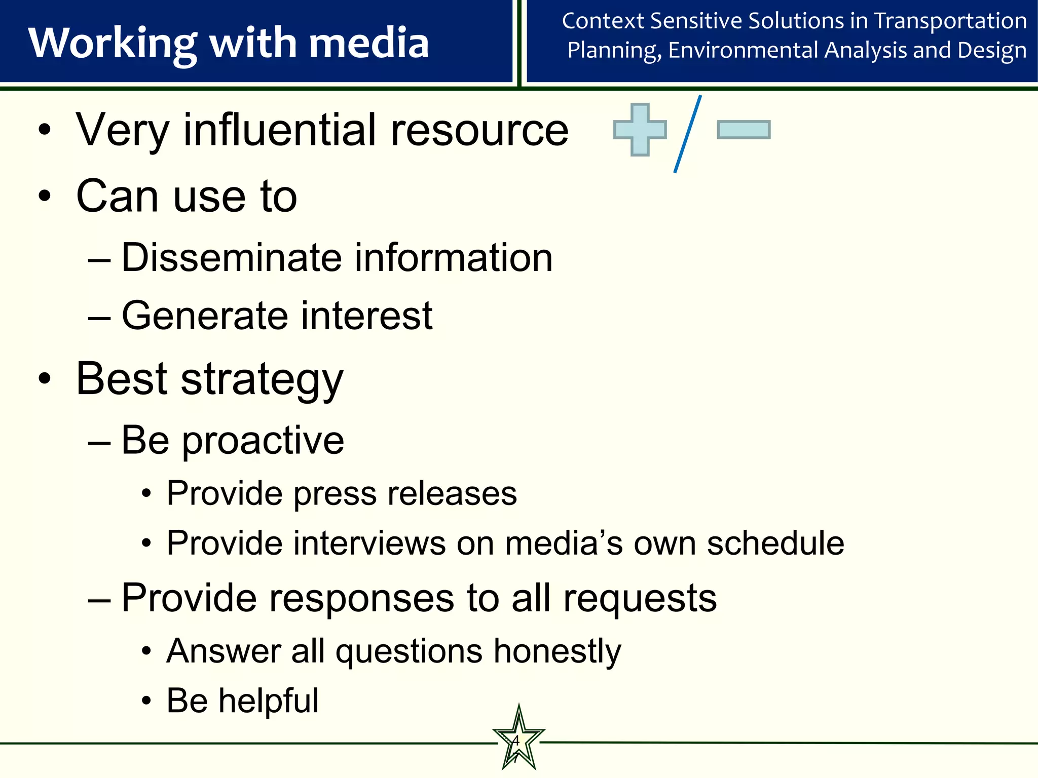 Context Sensitive Solutions in Transportation
Working with media              Planning, Environmental Analysis and Design


• Very influential resource
• Can use to
  – Disseminate information
  – Generate interest
• Best strategy
  – Be proactive
     • Provide press releases
     • Provide interviews on media’s own schedule
  – Provide responses to all requests
     • Answer all questions honestly
     • Be helpful
                            4
                            7
 