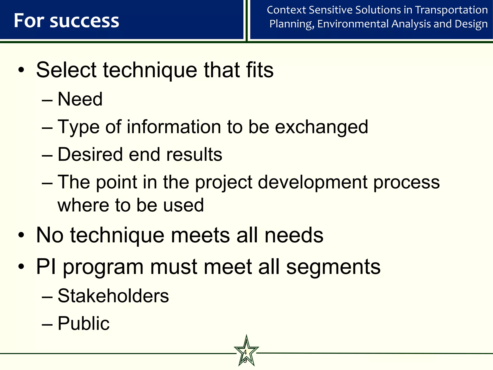 Context Sensitive Solutions in Transportation
For success                  Planning, Environmental Analysis and Design



• Select technique that fits
  – Need
  – Type of information to be exchanged
  – Desired end results
  – The point in the project development process
    where to be used
• No technique meets all needs
• PI program must meet all segments
  – Stakeholders
  – Public
                         4
                         9
 