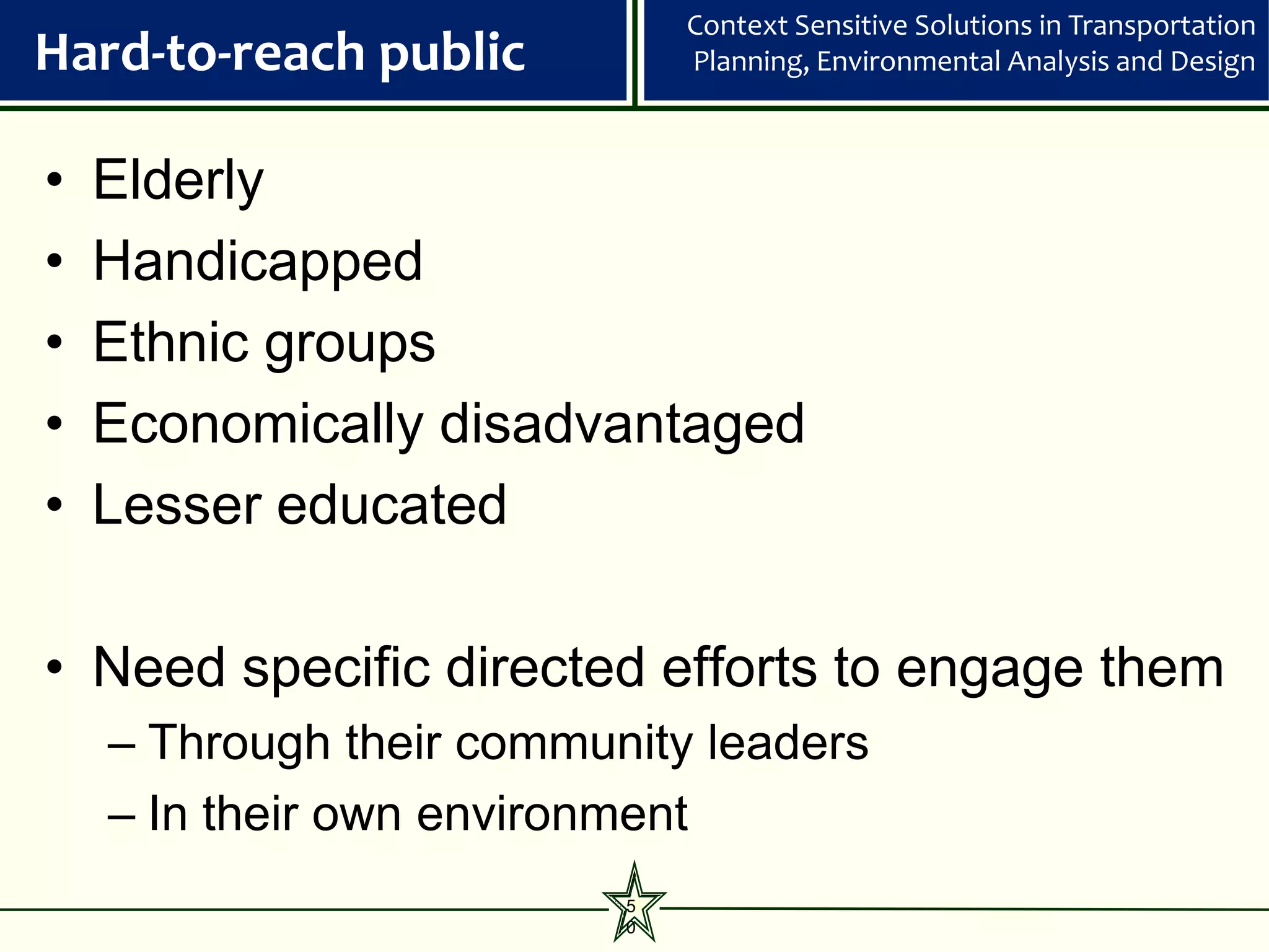 Context Sensitive Solutions in Transportation
Hard-to-reach public          Planning, Environmental Analysis and Design



•   Elderly
•   Handicapped
•   Ethnic groups
•   Economically disadvantaged
•   Lesser educated

• Need specific directed efforts to engage them
    – Through their community leaders
    – In their own environment
                          5
                          0
 