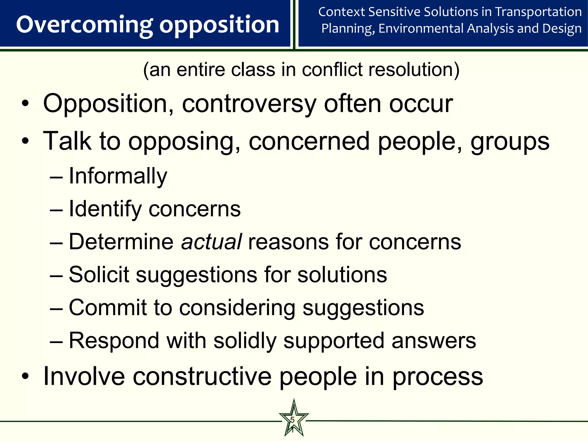 Context Sensitive Solutions in Transportation
Overcoming opposition           Planning, Environmental Analysis and Design


          (an entire class in conflict resolution)
• Opposition, controversy often occur
• Talk to opposing, concerned people, groups
  – Informally
  – Identify concerns
  – Determine actual reasons for concerns
  – Solicit suggestions for solutions
  – Commit to considering suggestions
  – Respond with solidly supported answers
• Involve constructive people in process
                            5
                            1
 