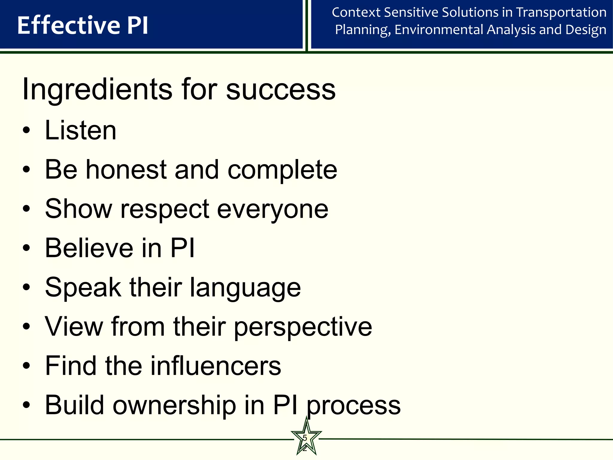 Context Sensitive Solutions in Transportation
Effective PI                Planning, Environmental Analysis and Design



Ingredients for success
•   Listen
•   Be honest and complete
•   Show respect everyone
•   Believe in PI
•   Speak their language
•   View from their perspective
•   Find the influencers
•   Build ownership in PI process
                        5
                        2
 