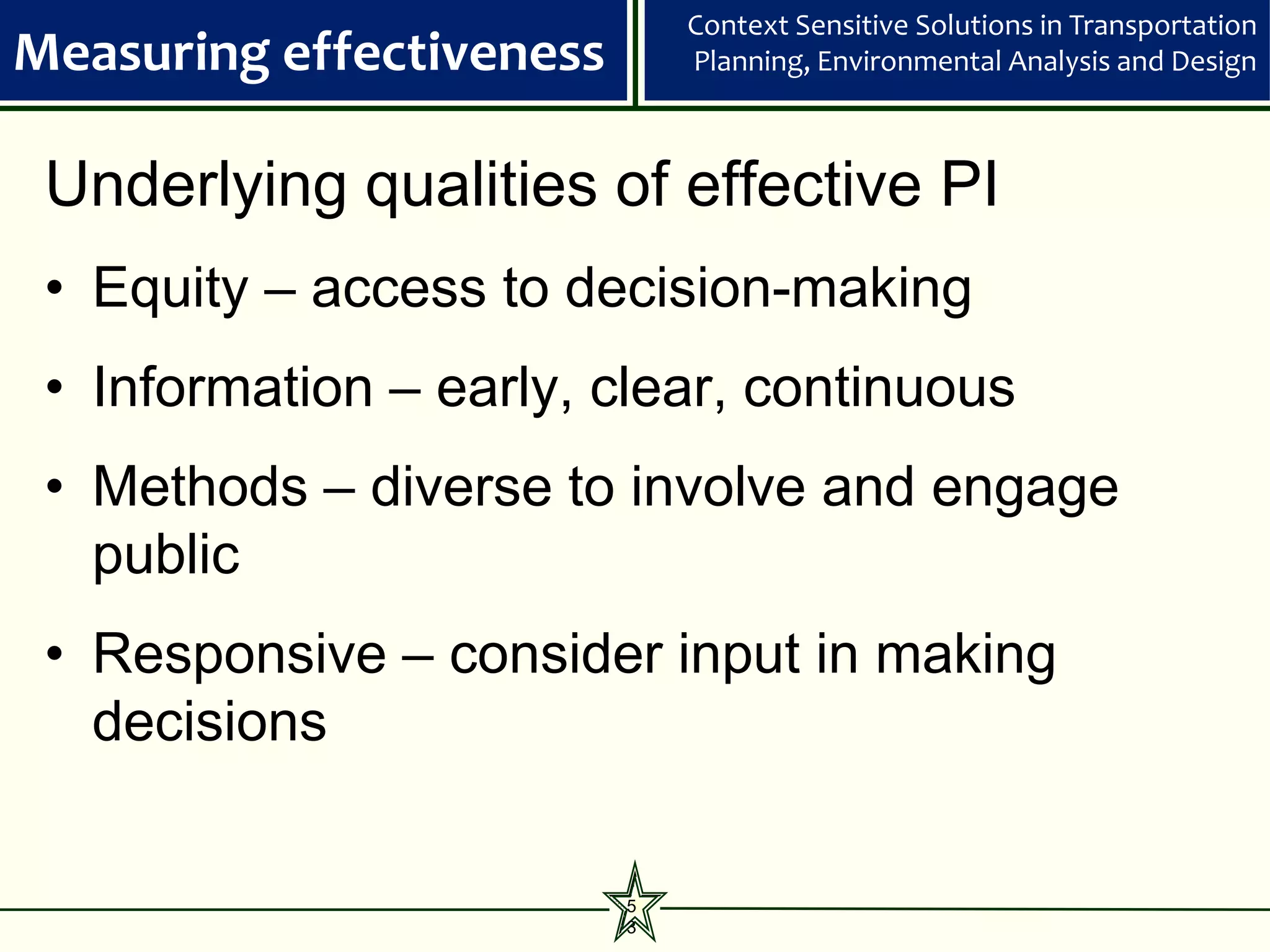Context Sensitive Solutions in Transportation
Measuring effectiveness       Planning, Environmental Analysis and Design



 Underlying qualities of effective PI
 • Equity – access to decision-making
 • Information – early, clear, continuous
 • Methods – diverse to involve and engage
   public
 • Responsive – consider input in making
   decisions


                          5
                          3
 