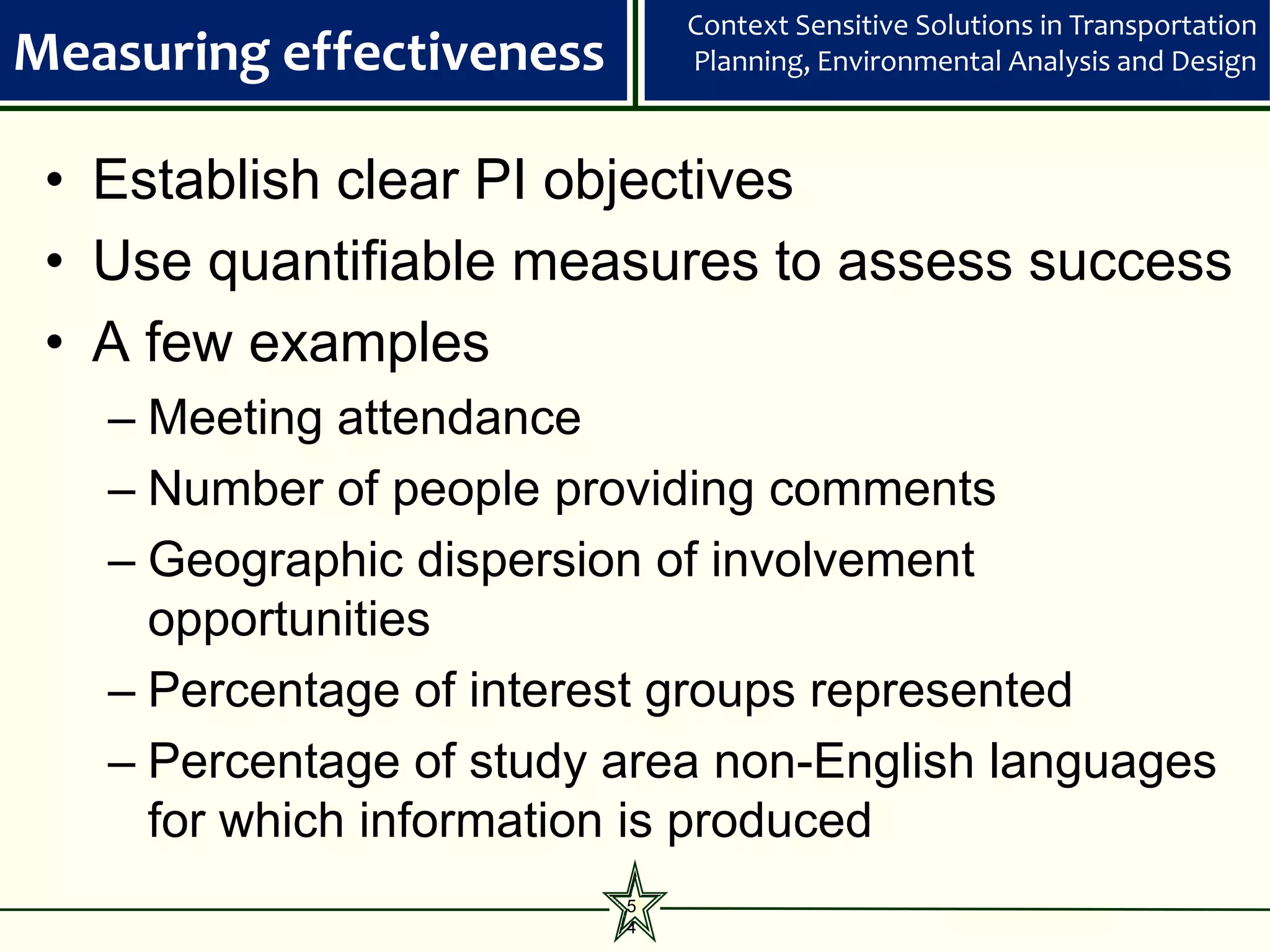 Context Sensitive Solutions in Transportation
Measuring effectiveness       Planning, Environmental Analysis and Design



 • Establish clear PI objectives
 • Use quantifiable measures to assess success
 • A few examples
   – Meeting attendance
   – Number of people providing comments
   – Geographic dispersion of involvement
     opportunities
   – Percentage of interest groups represented
   – Percentage of study area non-English languages
     for which information is produced
                          5
                          4
 