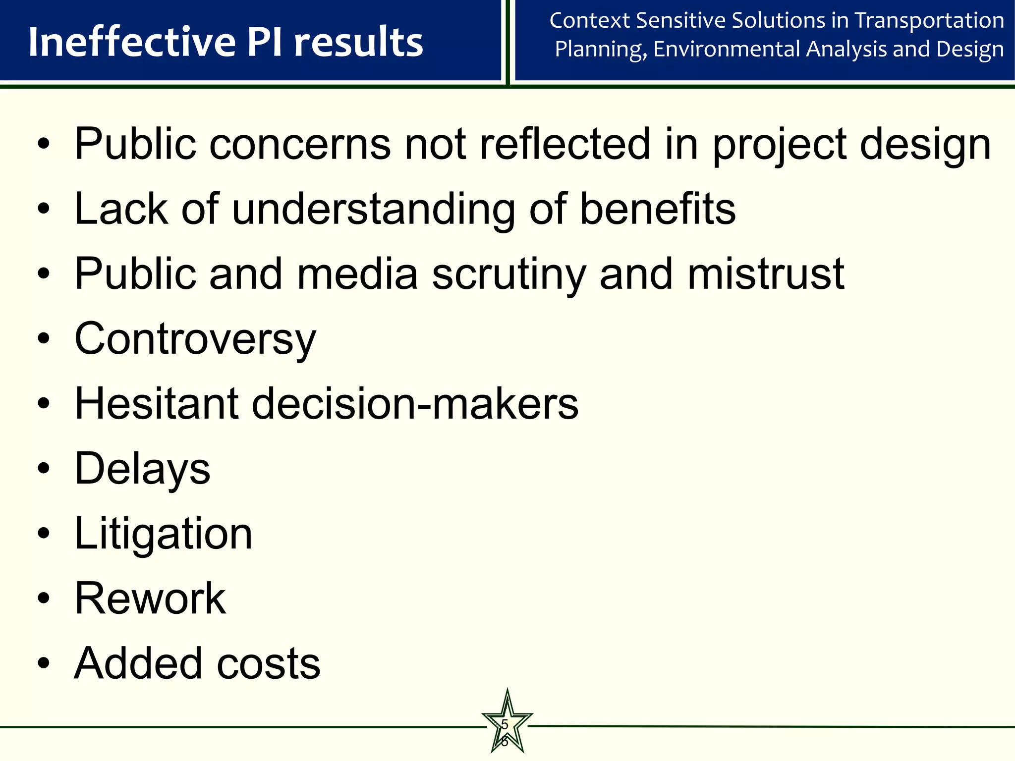 Context Sensitive Solutions in Transportation
Ineffective PI results       Planning, Environmental Analysis and Design



•   Public concerns not reflected in project design
•   Lack of understanding of benefits
•   Public and media scrutiny and mistrust
•   Controversy
•   Hesitant decision-makers
•   Delays
•   Litigation
•   Rework
•   Added costs
                         5
                         5
 