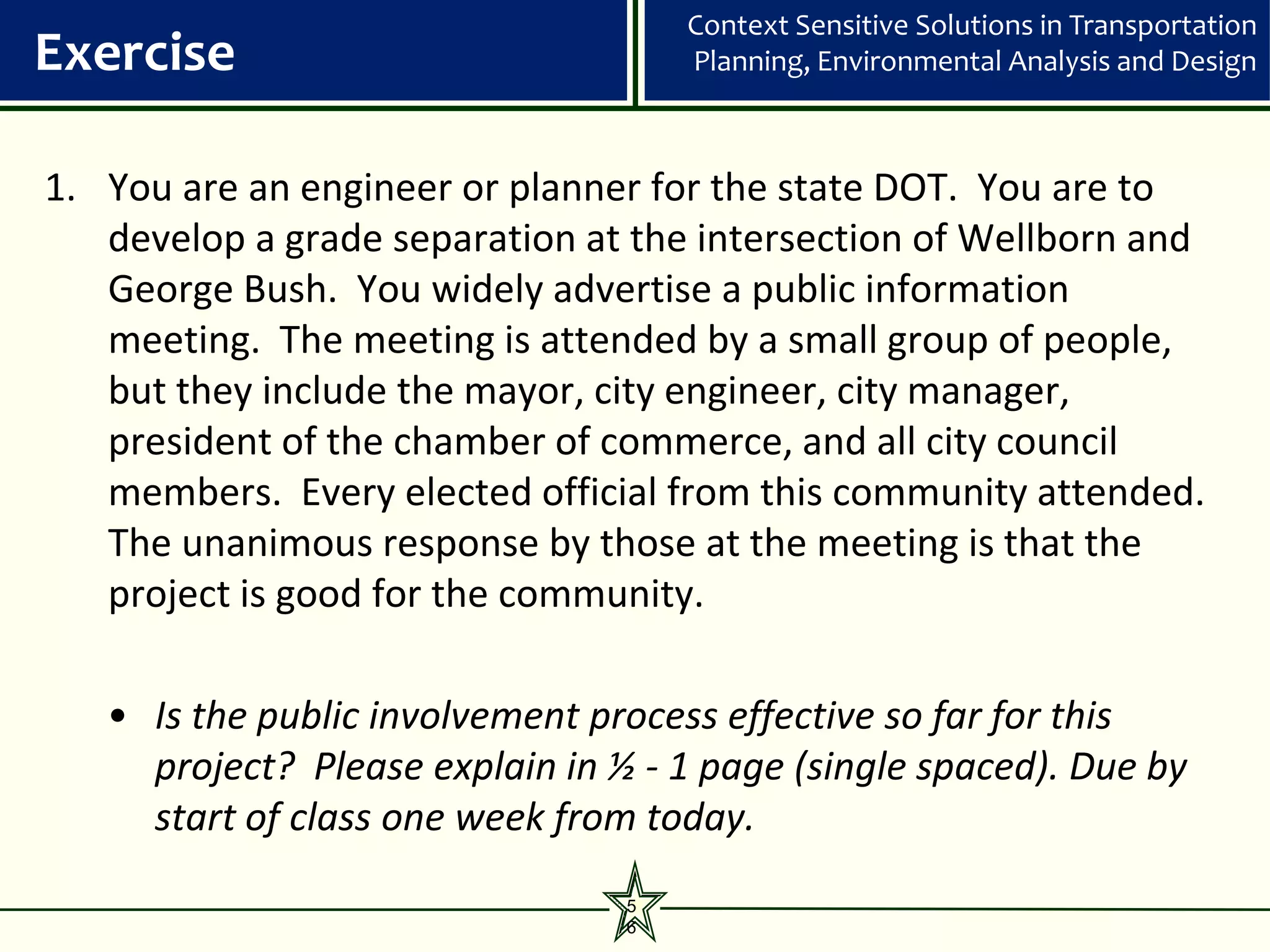 Context Sensitive Solutions in Transportation
Exercise                             Planning, Environmental Analysis and Design



1. You are an engineer or planner for the state DOT. You are to
   develop a grade separation at the intersection of Wellborn and
   George Bush. You widely advertise a public information
   meeting. The meeting is attended by a small group of people,
   but they include the mayor, city engineer, city manager,
   president of the chamber of commerce, and all city council
   members. Every elected official from this community attended.
   The unanimous response by those at the meeting is that the
   project is good for the community.

   • Is the public involvement process effective so far for this
     project? Please explain in ½ - 1 page (single spaced). Due by
     start of class one week from today.
                                 5
                                 6
 