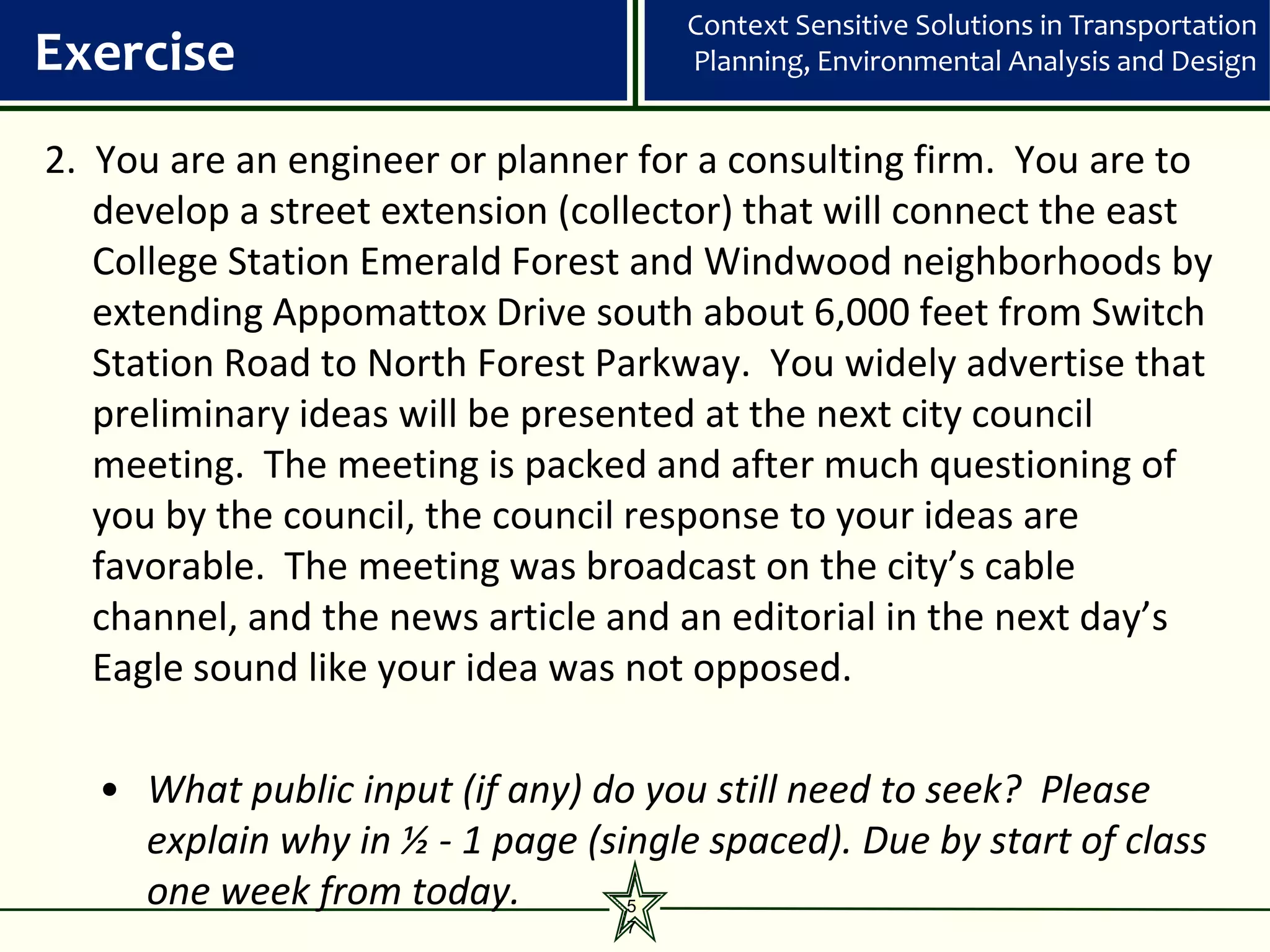 Context Sensitive Solutions in Transportation
Exercise                              Planning, Environmental Analysis and Design


2. You are an engineer or planner for a consulting firm. You are to
   develop a street extension (collector) that will connect the east
   College Station Emerald Forest and Windwood neighborhoods by
   extending Appomattox Drive south about 6,000 feet from Switch
   Station Road to North Forest Parkway. You widely advertise that
   preliminary ideas will be presented at the next city council
   meeting. The meeting is packed and after much questioning of
   you by the council, the council response to your ideas are
   favorable. The meeting was broadcast on the city’s cable
   channel, and the news article and an editorial in the next day’s
   Eagle sound like your idea was not opposed.

   • What public input (if any) do you still need to seek? Please
     explain why in ½ - 1 page (single spaced). Due by start of class
     one week from today.         5
                                  7
 