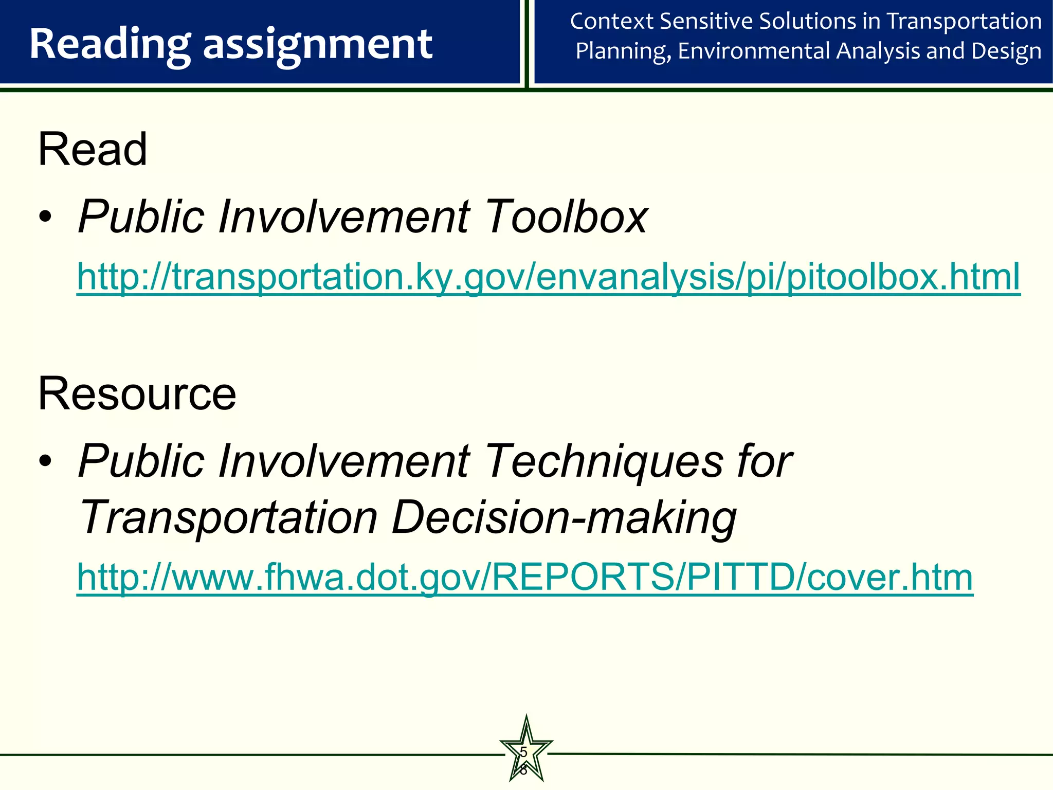 Context Sensitive Solutions in Transportation
Reading assignment               Planning, Environmental Analysis and Design



Read
• Public Involvement Toolbox
  http://transportation.ky.gov/envanalysis/pi/pitoolbox.html


Resource
• Public Involvement Techniques for
  Transportation Decision-making
  http://www.fhwa.dot.gov/REPORTS/PITTD/cover.htm



                             5
                             8
 