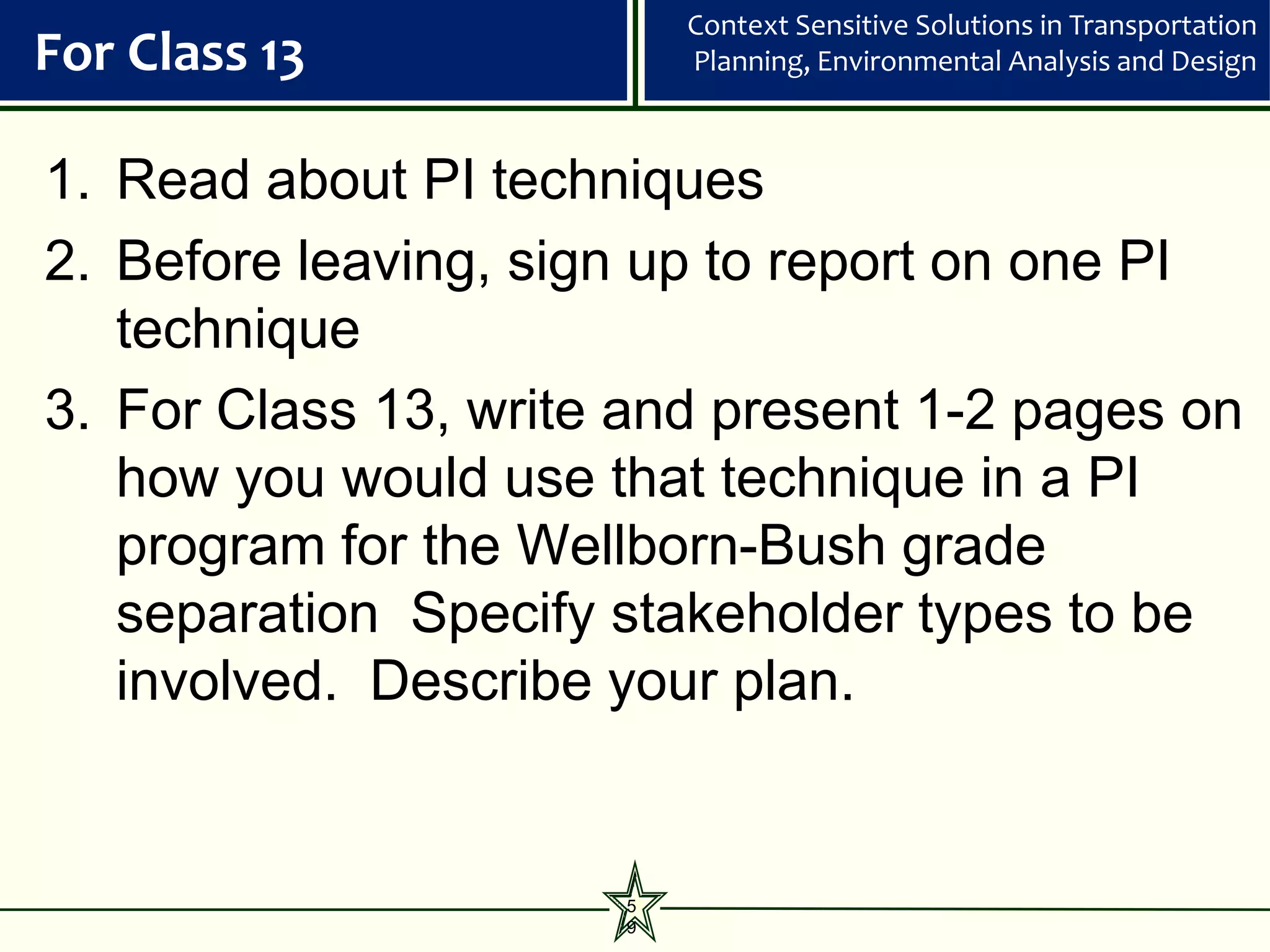 Context Sensitive Solutions in Transportation
For Class 13              Planning, Environmental Analysis and Design



1. Read about PI techniques
2. Before leaving, sign up to report on one PI
   technique
3. For Class 13, write and present 1-2 pages on
   how you would use that technique in a PI
   program for the Wellborn-Bush grade
   separation Specify stakeholder types to be
   involved. Describe your plan.


                      5
                      9
 