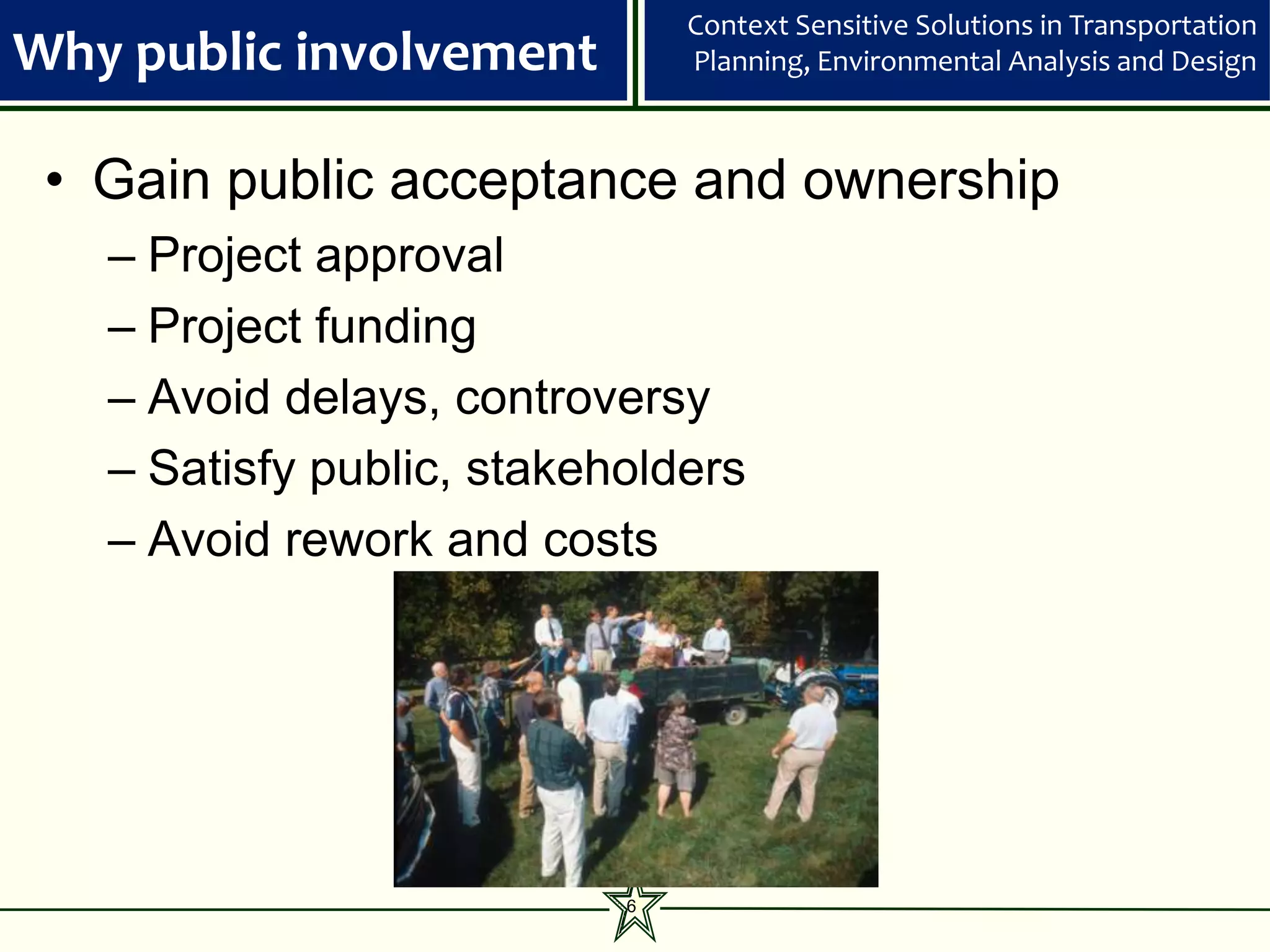 Context Sensitive Solutions in Transportation
Why public involvement         Planning, Environmental Analysis and Design



 • Gain public acceptance and ownership
   – Project approval
   – Project funding
   – Avoid delays, controversy
   – Satisfy public, stakeholders
   – Avoid rework and costs




                           6
 