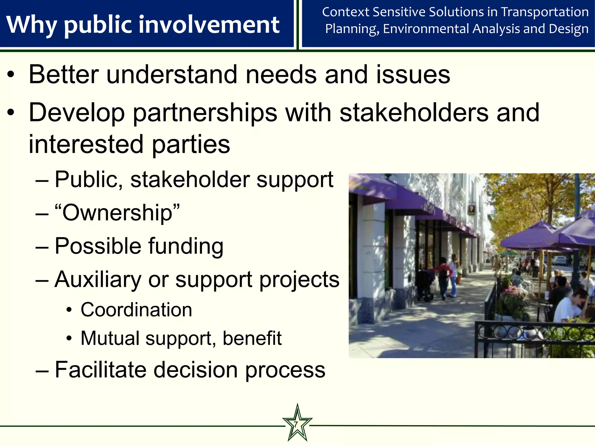 Context Sensitive Solutions in Transportation
Why public involvement               Planning, Environmental Analysis and Design


• Better understand needs and issues
• Develop partnerships with stakeholders and
  interested parties
  – Public, stakeholder support
  – “Ownership”
  – Possible funding
  – Auxiliary or support projects
     • Coordination
     • Mutual support, benefit
  – Facilitate decision process

                                 7
 