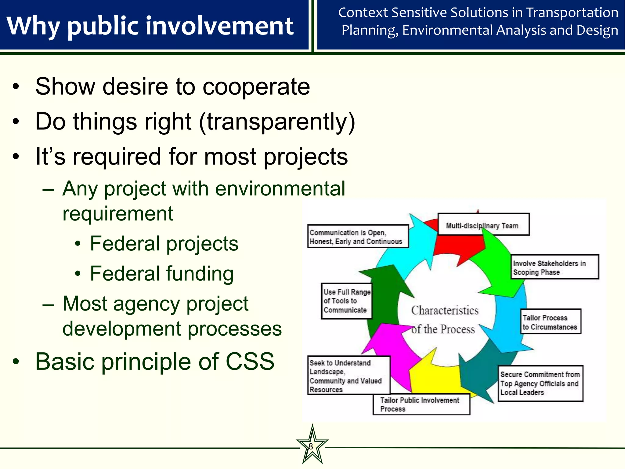 Context Sensitive Solutions in Transportation
Why public involvement            Planning, Environmental Analysis and Design



• Show desire to cooperate
• Do things right (transparently)
• It’s required for most projects
  – Any project with environmental
    requirement
     • Federal projects
     • Federal funding
  – Most agency project
    development processes
• Basic principle of CSS


                              8
 