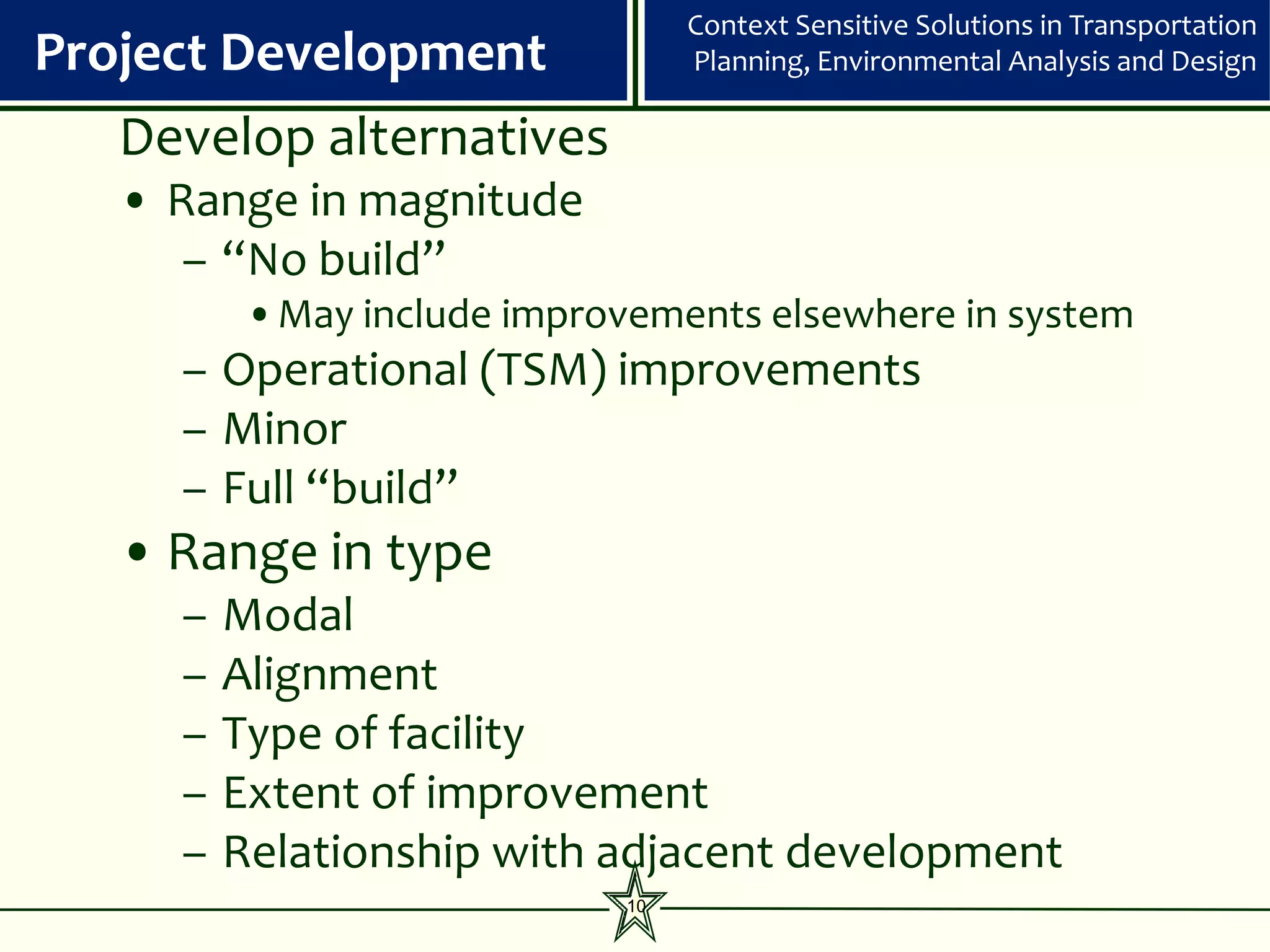 Context Sensitive Solutions in Transportation
Project Development               Planning, Environmental Analysis and Design

   Develop alternatives
   • Range in magnitude
      – “No build”
          •May include improvements elsewhere in system
     – Operational (TSM) improvements
     – Minor
     – Full “build”
   • Range in type
     –   Modal
     –   Alignment
     –   Type of facility
     –   Extent of improvement
     –   Relationship with adjacent development
                             10
 