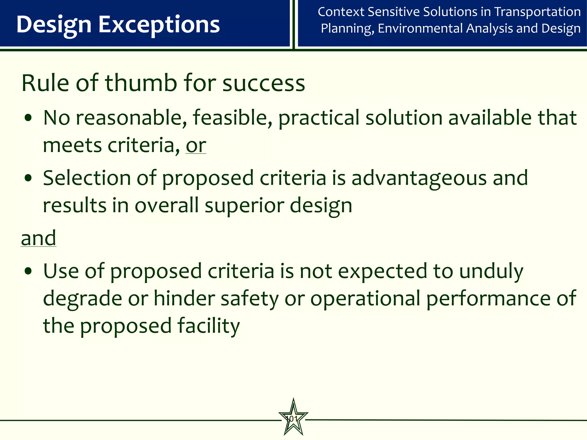 Context Sensitive Solutions in Transportation
Design Exceptions                 Planning, Environmental Analysis and Design



Rule of thumb for success
• No reasonable, feasible, practical solution available that
  meets criteria, or
• Selection of proposed criteria is advantageous and
  results in overall superior design
and
• Use of proposed criteria is not expected to unduly
  degrade or hinder safety or operational performance of
  the proposed facility


                            101
 