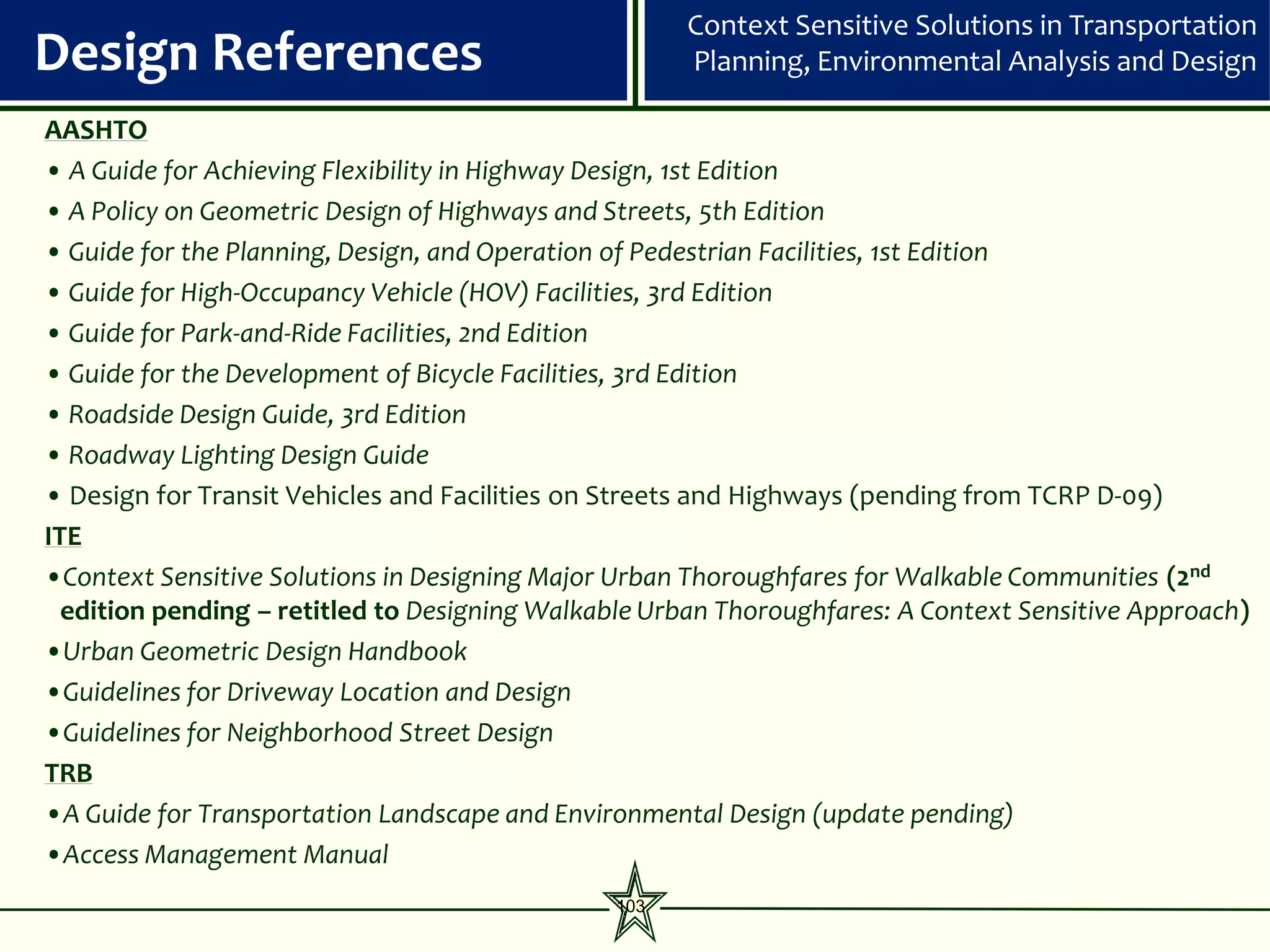 Context Sensitive Solutions in Transportation
Design References                                    Planning, Environmental Analysis and Design

AASHTO
• A Guide for Achieving Flexibility in Highway Design, 1st Edition
• A Policy on Geometric Design of Highways and Streets, 5th Edition
• Guide for the Planning, Design, and Operation of Pedestrian Facilities, 1st Edition
• Guide for High-Occupancy Vehicle (HOV) Facilities, 3rd Edition
• Guide for Park-and-Ride Facilities, 2nd Edition
• Guide for the Development of Bicycle Facilities, 3rd Edition
• Roadside Design Guide, 3rd Edition
• Roadway Lighting Design Guide
• Design for Transit Vehicles and Facilities on Streets and Highways (pending from TCRP D-09)
ITE
•Context Sensitive Solutions in Designing Major Urban Thoroughfares for Walkable Communities (2nd
  edition pending – retitled to Designing Walkable Urban Thoroughfares: A Context Sensitive Approach)
•Urban Geometric Design Handbook
•Guidelines for Driveway Location and Design
•Guidelines for Neighborhood Street Design
TRB
•A Guide for Transportation Landscape and Environmental Design (update pending)
•Access Management Manual
                                               103
 