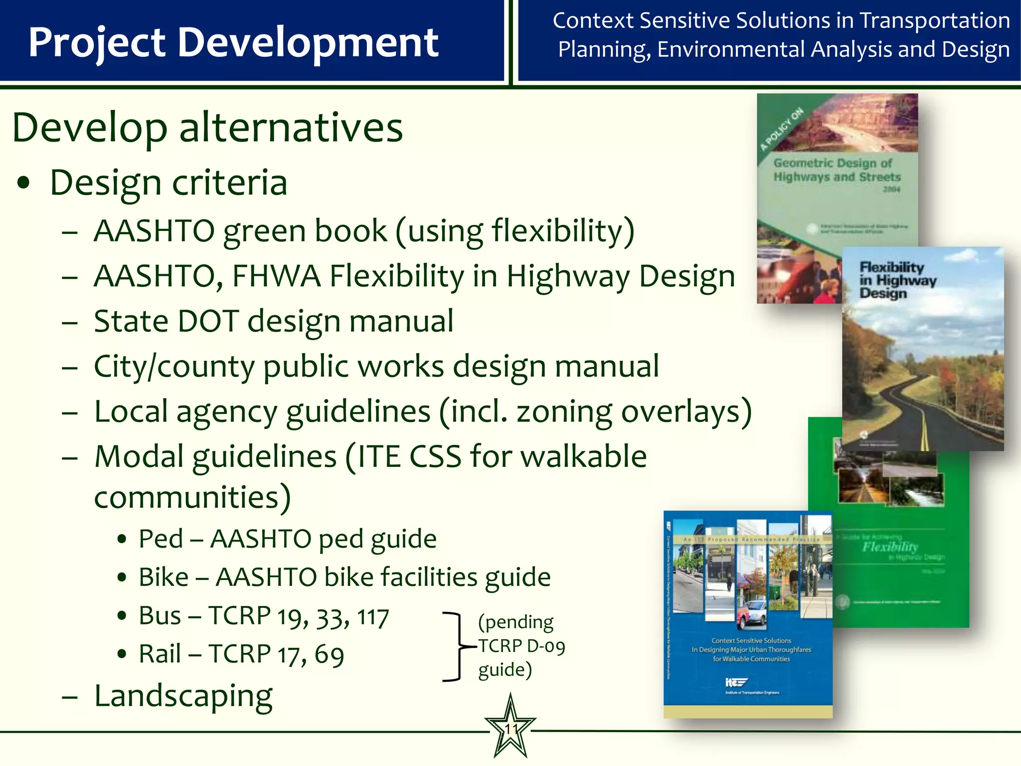 Context Sensitive Solutions in Transportation
 Project Development                           Planning, Environmental Analysis and Design


Develop alternatives
• Design criteria
   –   AASHTO green book (using flexibility)
   –   AASHTO, FHWA Flexibility in Highway Design
   –   State DOT design manual
   –   City/county public works design manual
   –   Local agency guidelines (incl. zoning overlays)
   –   Modal guidelines (ITE CSS for walkable
       communities)
        • Ped – AASHTO ped guide
        • Bike – AASHTO bike facilities guide
        • Bus – TCRP 19, 33, 117       (pending
                                       TCRP D-09
        • Rail – TCRP 17, 69           guide)
   – Landscaping
                                          11
 