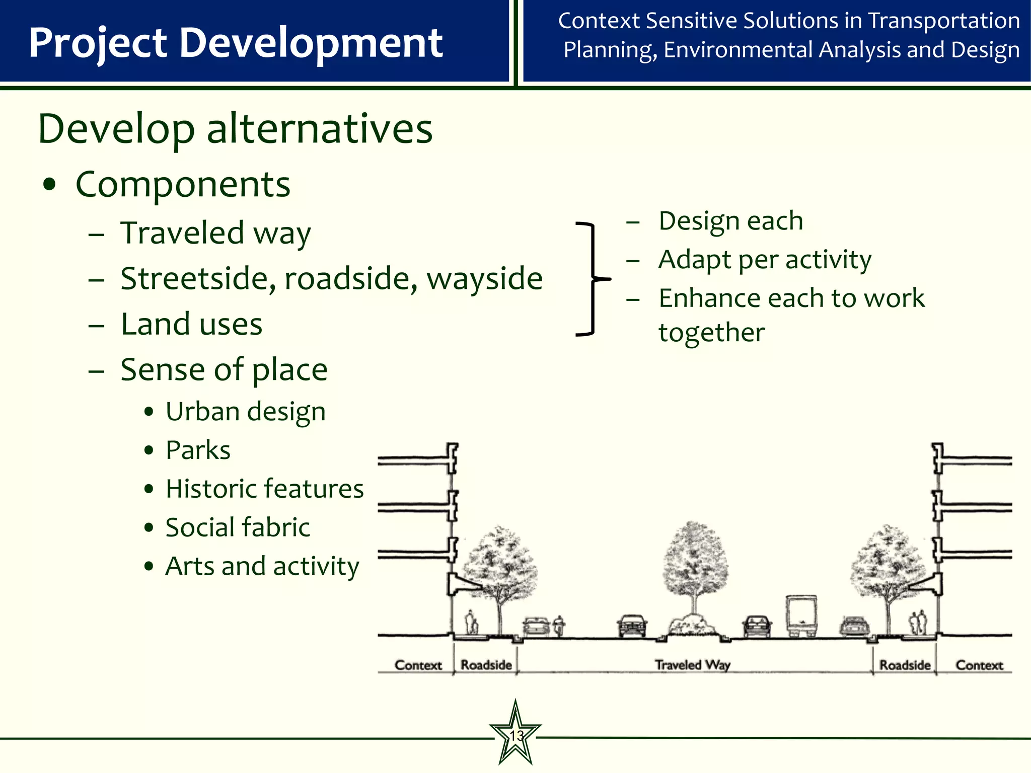 Context Sensitive Solutions in Transportation
Project Development                   Planning, Environmental Analysis and Design


Develop alternatives
• Components
  –   Traveled way                          – Design each
                                            – Adapt per activity
  –   Streetside, roadside, wayside
                                            – Enhance each to work
  –   Land uses                               together
  –   Sense of place
       • Urban design
       • Parks
       • Historic features
       • Social fabric
       • Arts and activity




                                13
 