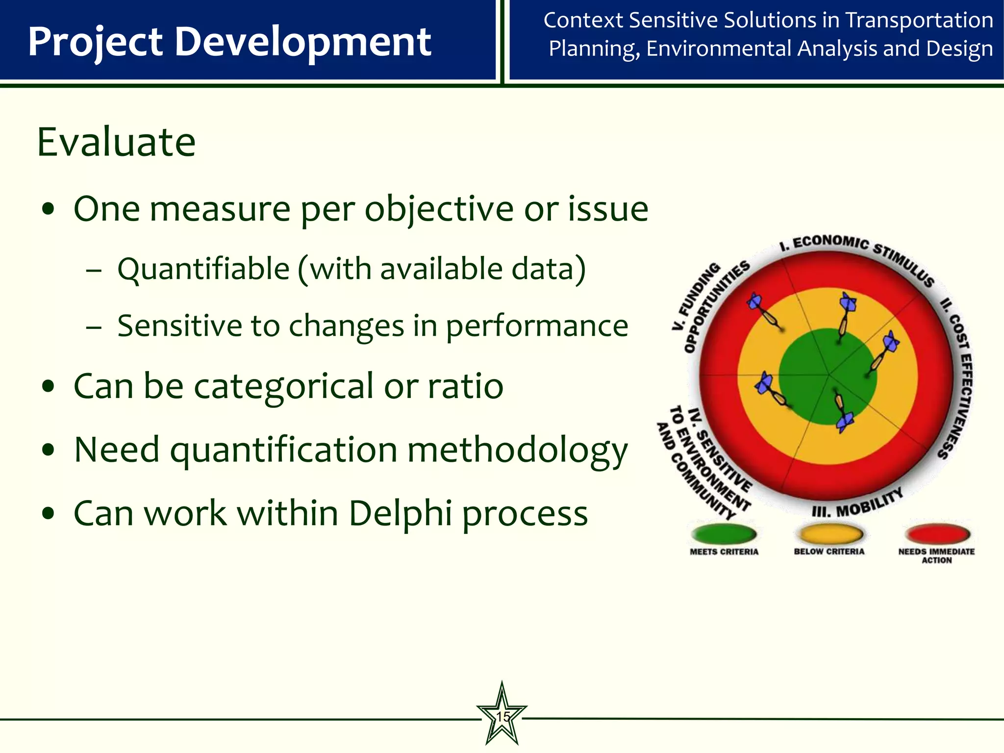 Context Sensitive Solutions in Transportation
Project Development                  Planning, Environmental Analysis and Design



Evaluate
• One measure per objective or issue
   – Quantifiable (with available data)
   – Sensitive to changes in performance
• Can be categorical or ratio
• Need quantification methodology
• Can work within Delphi process




                                15
 