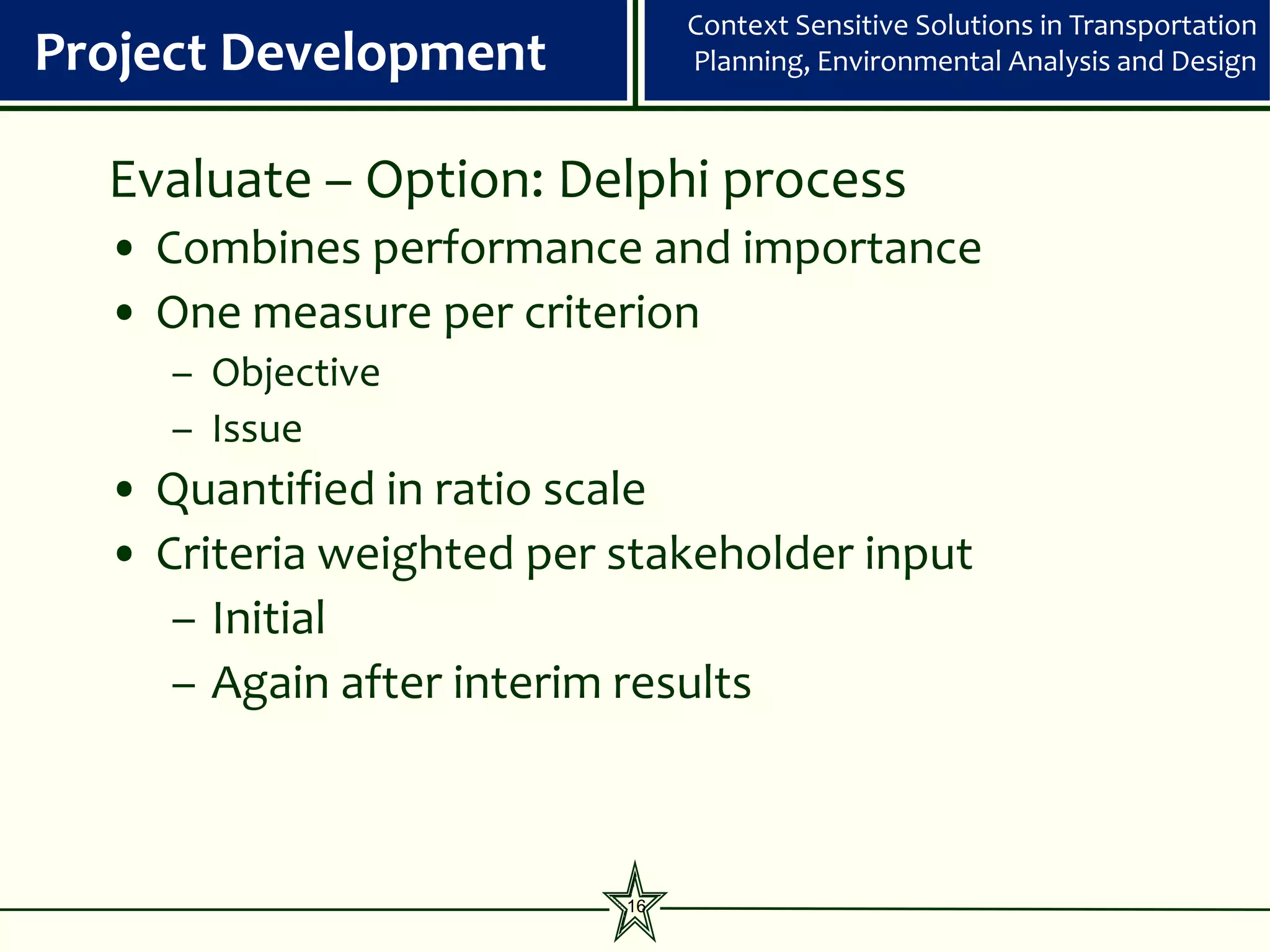 Context Sensitive Solutions in Transportation
Project Development            Planning, Environmental Analysis and Design



  Evaluate – Option: Delphi process
  • Combines performance and importance
  • One measure per criterion
     – Objective
     – Issue
  • Quantified in ratio scale
  • Criteria weighted per stakeholder input
     – Initial
     – Again after interim results



                          16
 
