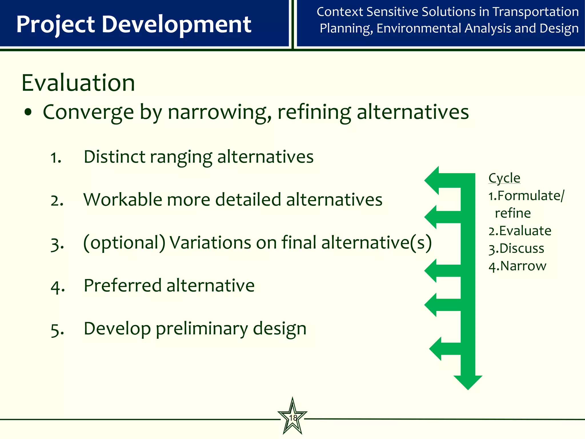 Context Sensitive Solutions in Transportation
Project Development                     Planning, Environmental Analysis and Design



Evaluation
• Converge by narrowing, refining alternatives
   1.   Distinct ranging alternatives
                                                                     Cycle
   2. Workable more detailed alternatives                            1.Formulate/
                                                                      refine
                                                                     2.Evaluate
   3. (optional) Variations on final alternative(s)                  3.Discuss
                                                              EIS
                                                                     4.Narrow
   4. Preferred alternative

   5. Develop preliminary design



                                 18
 