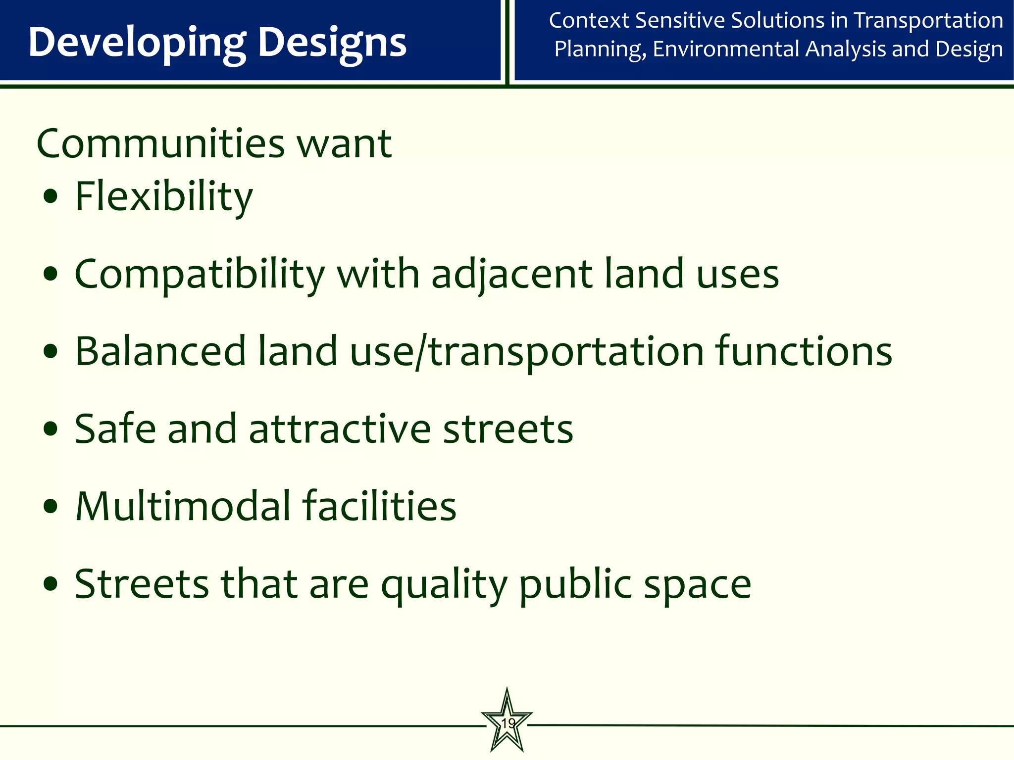 Context Sensitive Solutions in Transportation
Developing Designs             Planning, Environmental Analysis and Design



Communities want
• Flexibility
• Compatibility with adjacent land uses
• Balanced land use/transportation functions
• Safe and attractive streets
• Multimodal facilities
• Streets that are quality public space

                          19
 