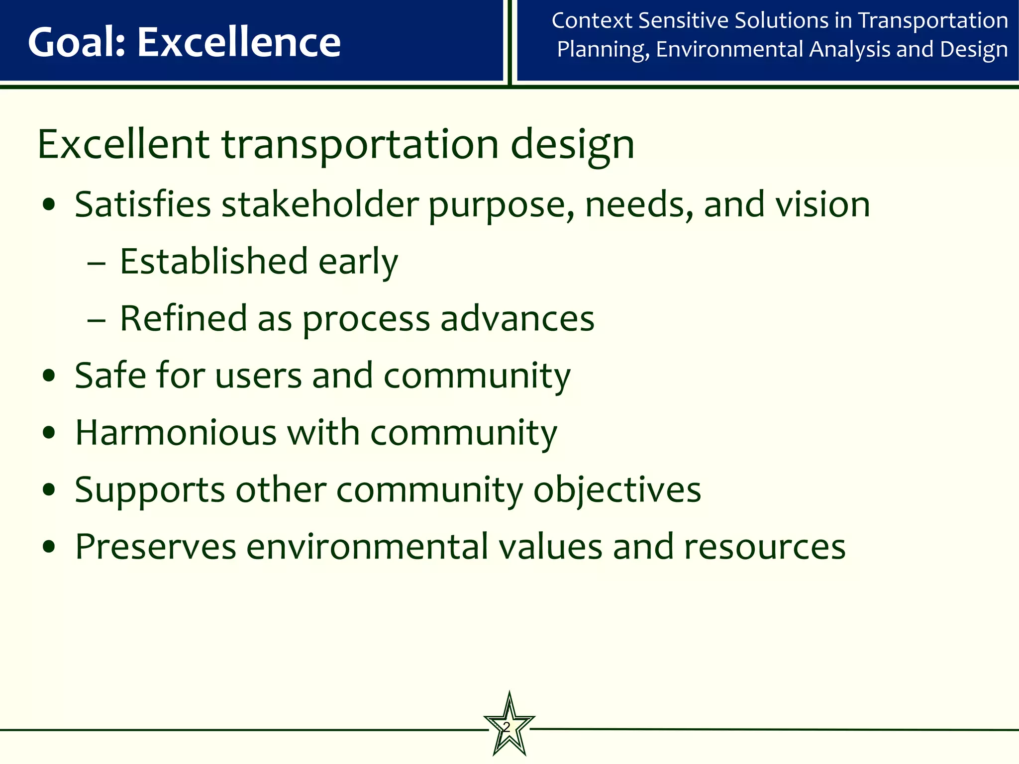 Context Sensitive Solutions in Transportation
Goal: Excellence               Planning, Environmental Analysis and Design



Excellent transportation design
• Satisfies stakeholder purpose, needs, and vision
   – Established early
   – Refined as process advances
• Safe for users and community
• Harmonious with community
• Supports other community objectives
• Preserves environmental values and resources



                           2
 
