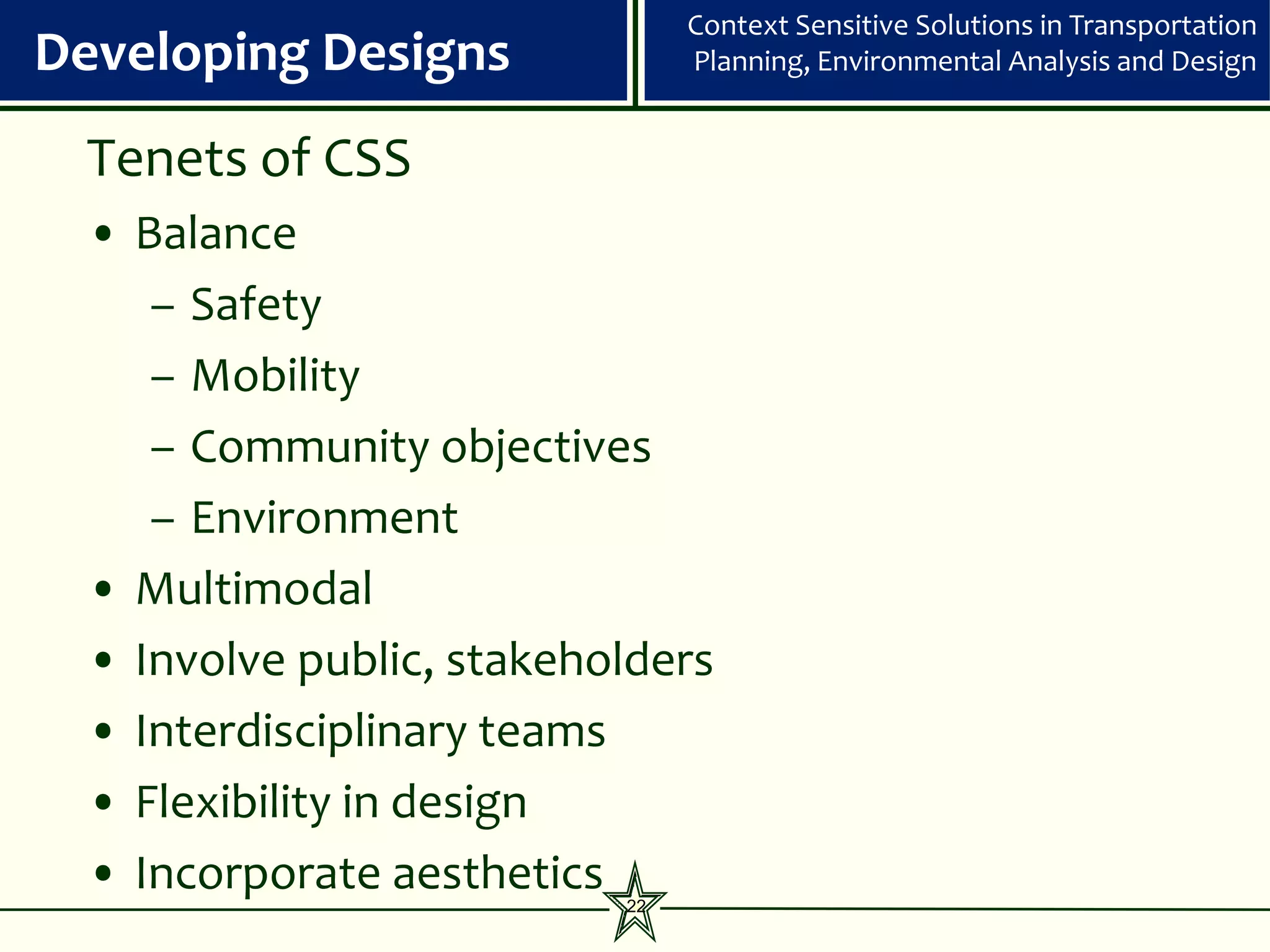 Context Sensitive Solutions in Transportation
Developing Designs             Planning, Environmental Analysis and Design


 Tenets of CSS
 • Balance
    – Safety
    – Mobility
    – Community objectives
    – Environment
 • Multimodal
 • Involve public, stakeholders
 • Interdisciplinary teams
 • Flexibility in design
 • Incorporate aesthetics 22
 
