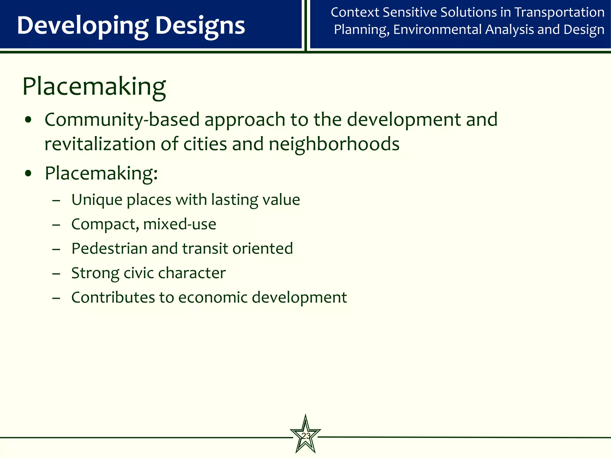 Context Sensitive Solutions in Transportation
Developing Designs                       Planning, Environmental Analysis and Design



Placemaking
• Community-based approach to the development and
  revitalization of cities and neighborhoods
• Placemaking:
   –   Unique places with lasting value
   –   Compact, mixed-use
   –   Pedestrian and transit oriented
   –   Strong civic character
   –   Contributes to economic development




                                    23
 