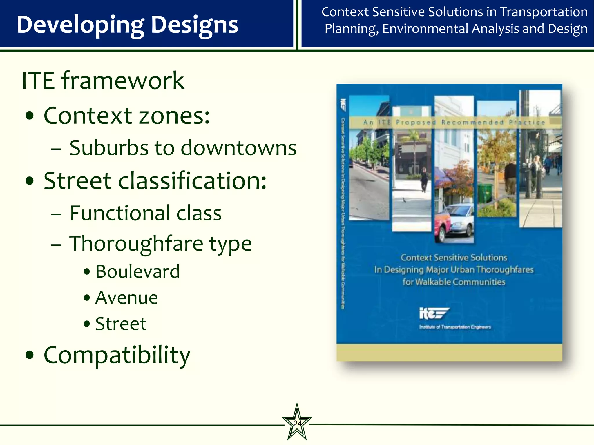 Context Sensitive Solutions in Transportation
Developing Designs              Planning, Environmental Analysis and Design


ITE framework
• Context zones:
  – Suburbs to downtowns
• Street classification:
  – Functional class
  – Thoroughfare type
     •Boulevard
     •Avenue
     •Street
• Compatibility

                           24
 