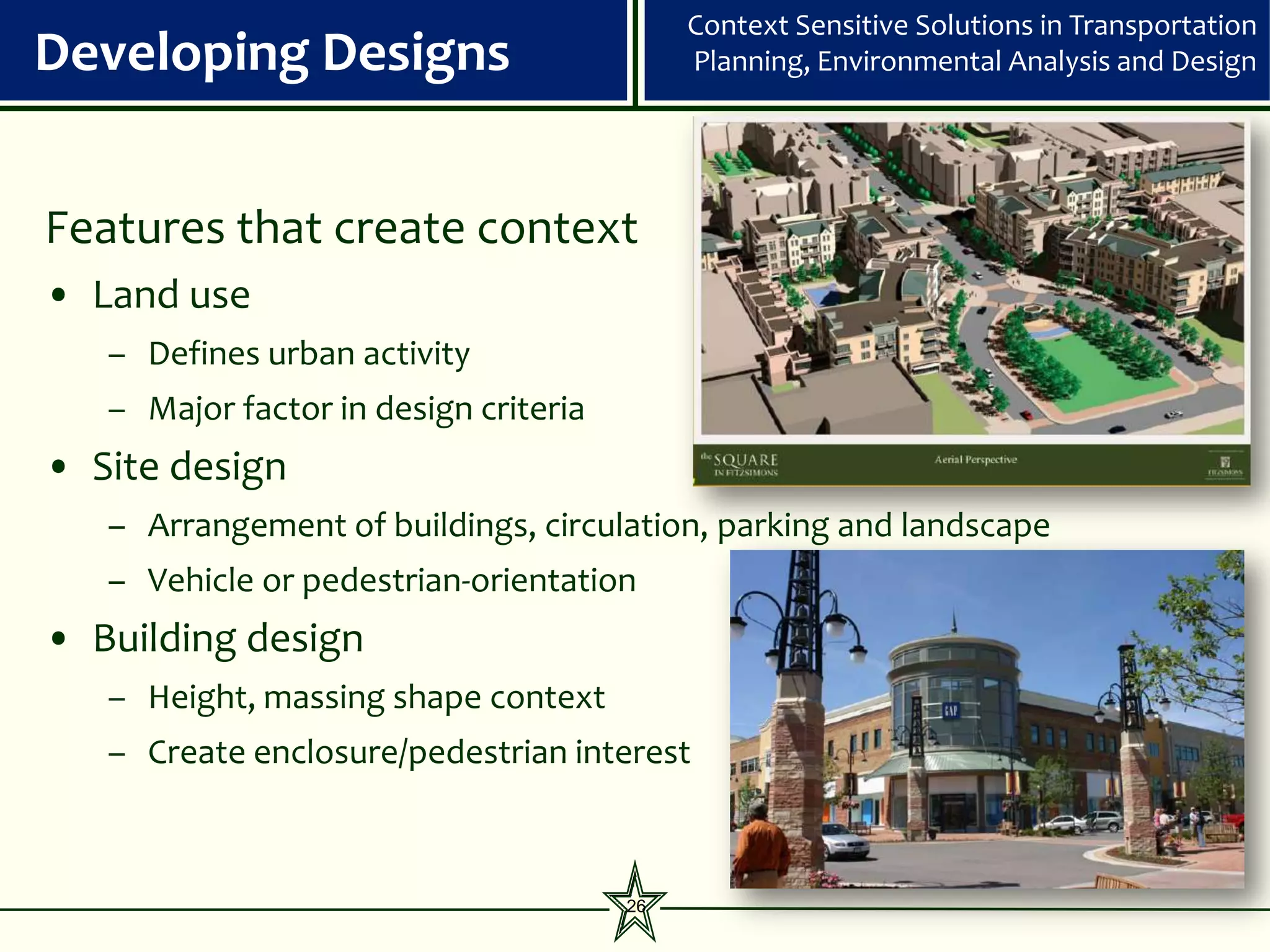 Context Sensitive Solutions in Transportation
Developing Designs                          Planning, Environmental Analysis and Design




Features that create context
• Land use
   – Defines urban activity
   – Major factor in design criteria
• Site design
   – Arrangement of buildings, circulation, parking and landscape
   – Vehicle or pedestrian-orientation
• Building design
   – Height, massing shape context
   – Create enclosure/pedestrian interest



                                       26
 
