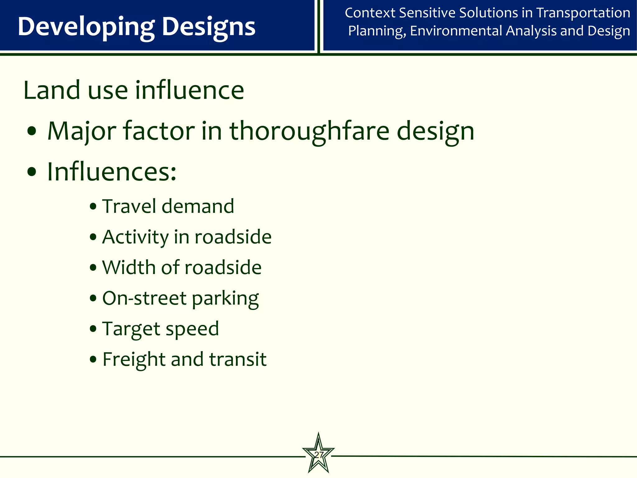 Context Sensitive Solutions in Transportation
Developing Designs                Planning, Environmental Analysis and Design



Land use influence
• Major factor in thoroughfare design
• Influences:
     •Travel demand
     •Activity in roadside
     •Width of roadside
     •On-street parking
     •Target speed
     •Freight and transit



                             27
 