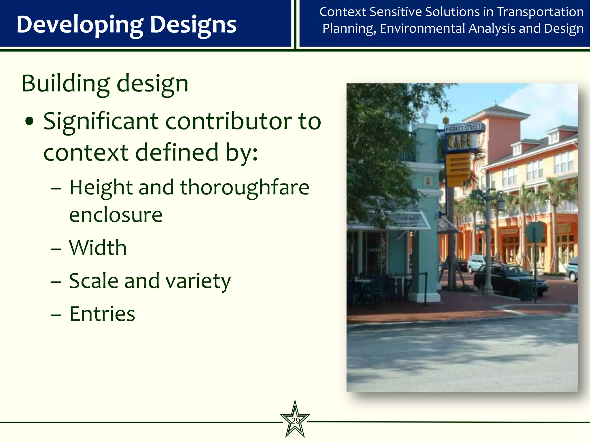 Context Sensitive Solutions in Transportation
Developing Designs            Planning, Environmental Analysis and Design



Building design
• Significant contributor to
  context defined by:
  – Height and thoroughfare
    enclosure
  – Width
  – Scale and variety
  – Entries



                         29
 