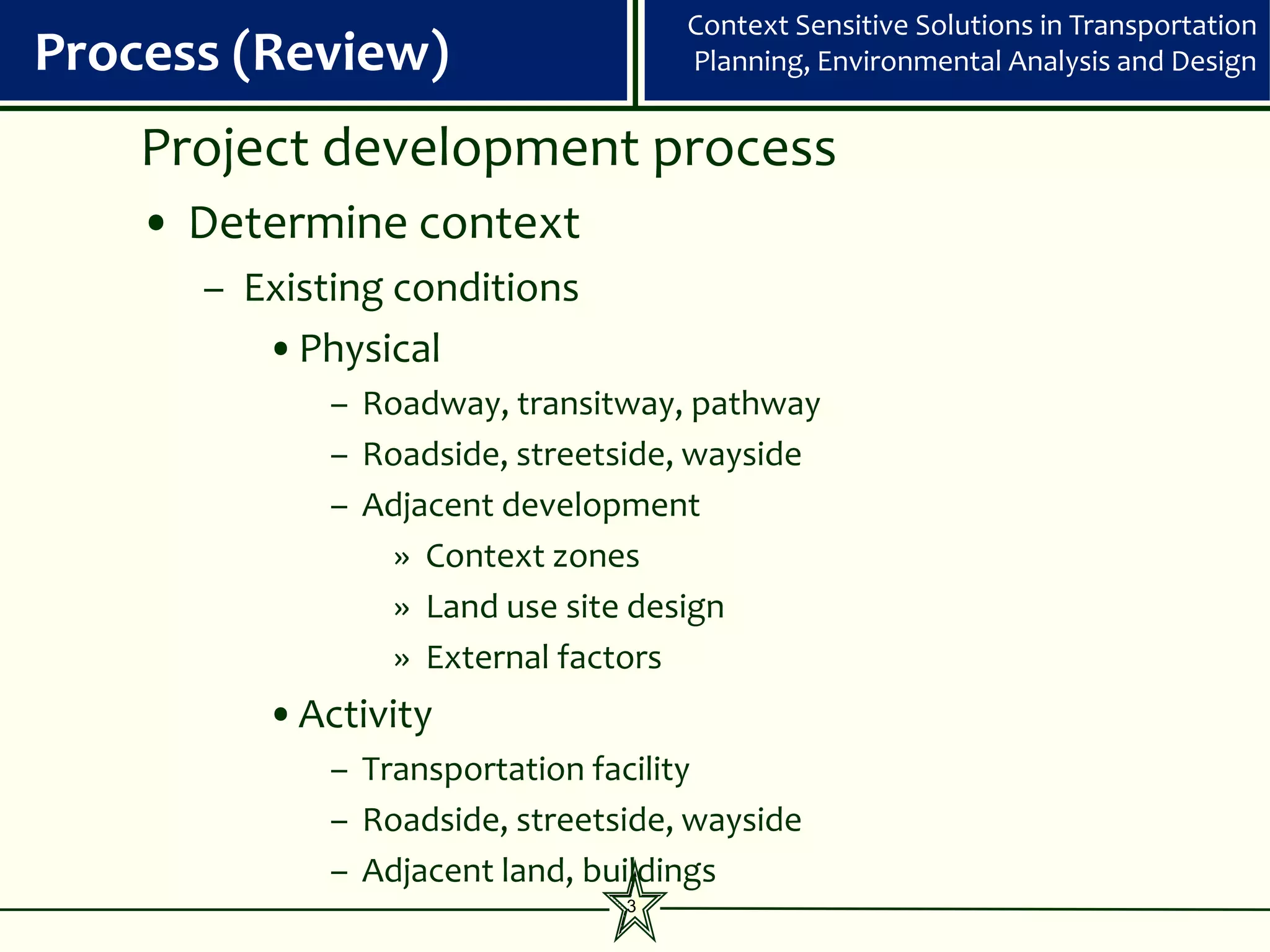 Context Sensitive Solutions in Transportation
Process (Review)                    Planning, Environmental Analysis and Design


    Project development process
    • Determine context
      – Existing conditions
         •Physical
             – Roadway, transitway, pathway
             – Roadside, streetside, wayside
             – Adjacent development
                 » Context zones
                 » Land use site design
                 » External factors
         •Activity
             – Transportation facility
             – Roadside, streetside, wayside
             – Adjacent land, buildings
                                3
 