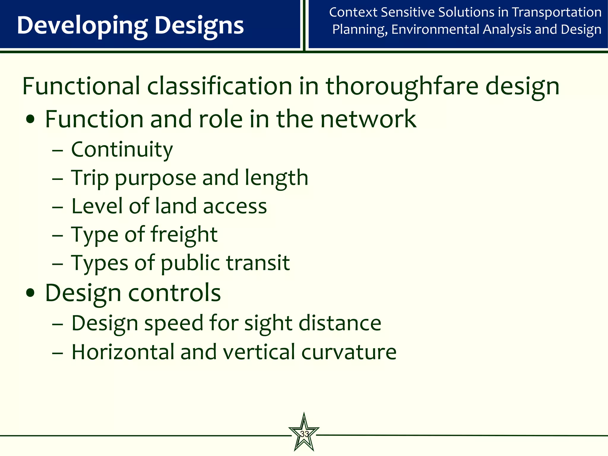 Context Sensitive Solutions in Transportation
Developing Designs               Planning, Environmental Analysis and Design



Functional classification in thoroughfare design
• Function and role in the network
  –   Continuity
  –   Trip purpose and length
  –   Level of land access
  –   Type of freight
  –   Types of public transit
• Design controls
  – Design speed for sight distance
  – Horizontal and vertical curvature


                            33
 
