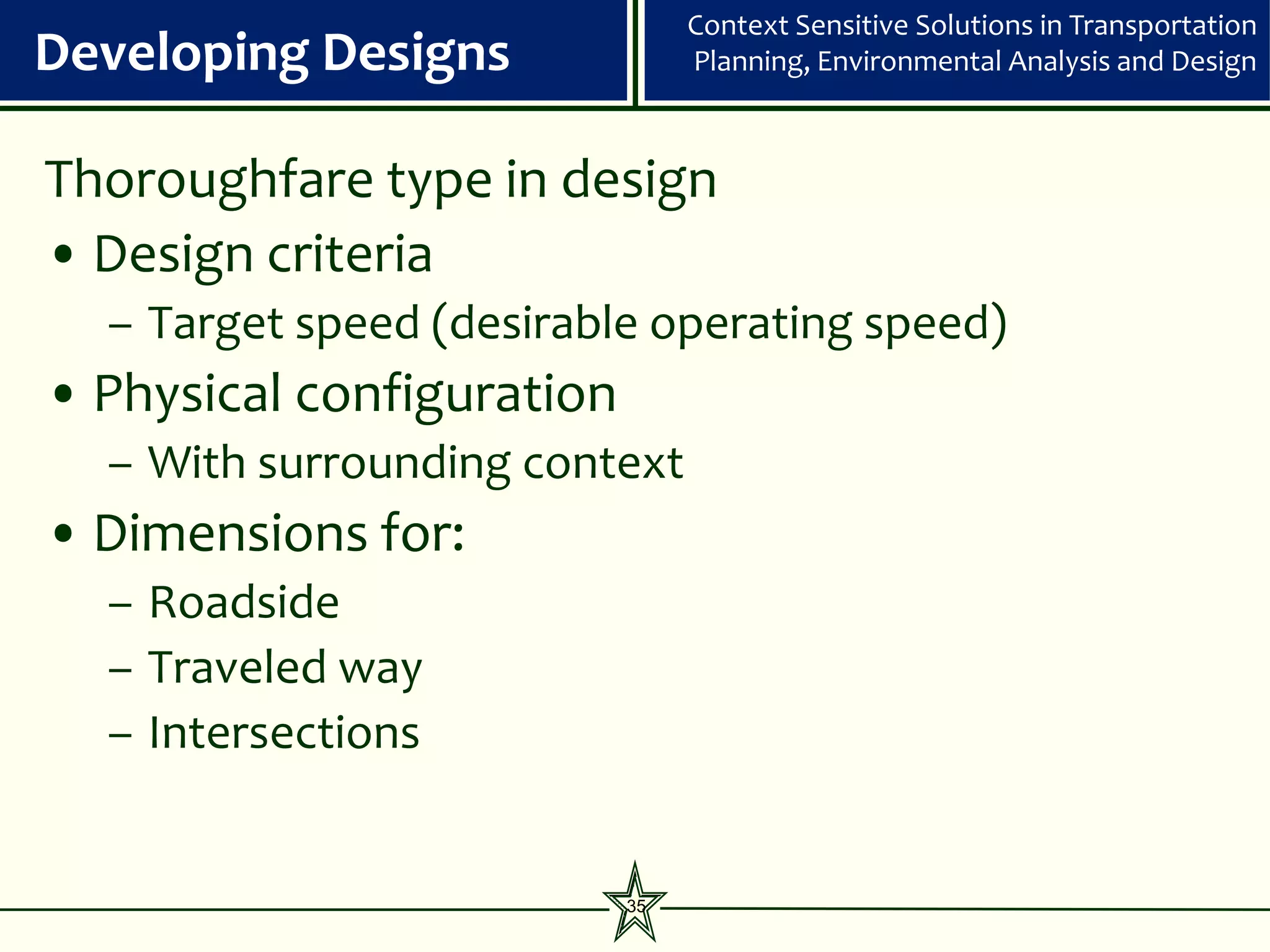 Context Sensitive Solutions in Transportation
Developing Designs              Planning, Environmental Analysis and Design



Thoroughfare type in design
• Design criteria
  – Target speed (desirable operating speed)
• Physical configuration
  – With surrounding context
• Dimensions for:
  – Roadside
  – Traveled way
  – Intersections


                           35
 