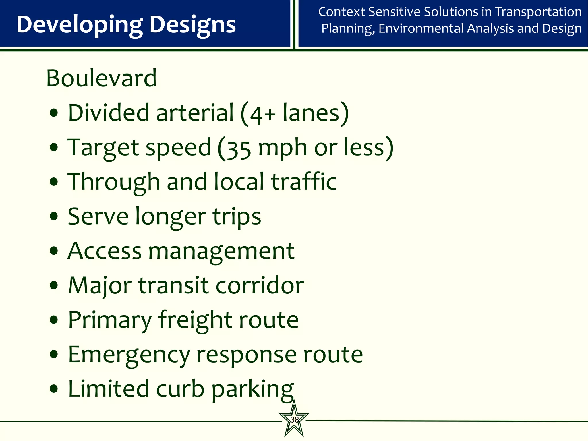 Context Sensitive Solutions in Transportation
Developing Designs          Planning, Environmental Analysis and Design


  Boulevard
  • Divided arterial (4+ lanes)
  • Target speed (35 mph or less)
  • Through and local traffic
  • Serve longer trips
  • Access management
  • Major transit corridor
  • Primary freight route
  • Emergency response route
  • Limited curb parking
                       38
 