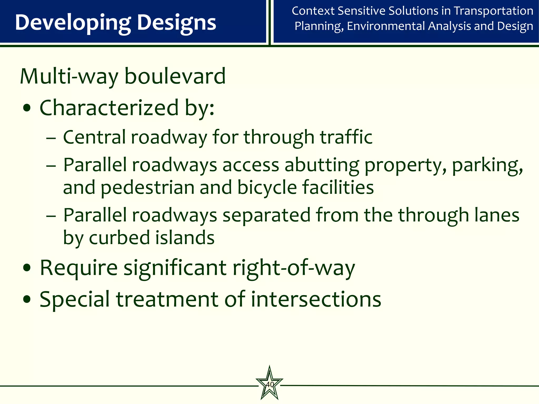 Context Sensitive Solutions in Transportation
Developing Designs             Planning, Environmental Analysis and Design



Multi-way boulevard
• Characterized by:
  – Central roadway for through traffic
  – Parallel roadways access abutting property, parking,
    and pedestrian and bicycle facilities
  – Parallel roadways separated from the through lanes
    by curbed islands
• Require significant right-of-way
• Special treatment of intersections


                          40
 