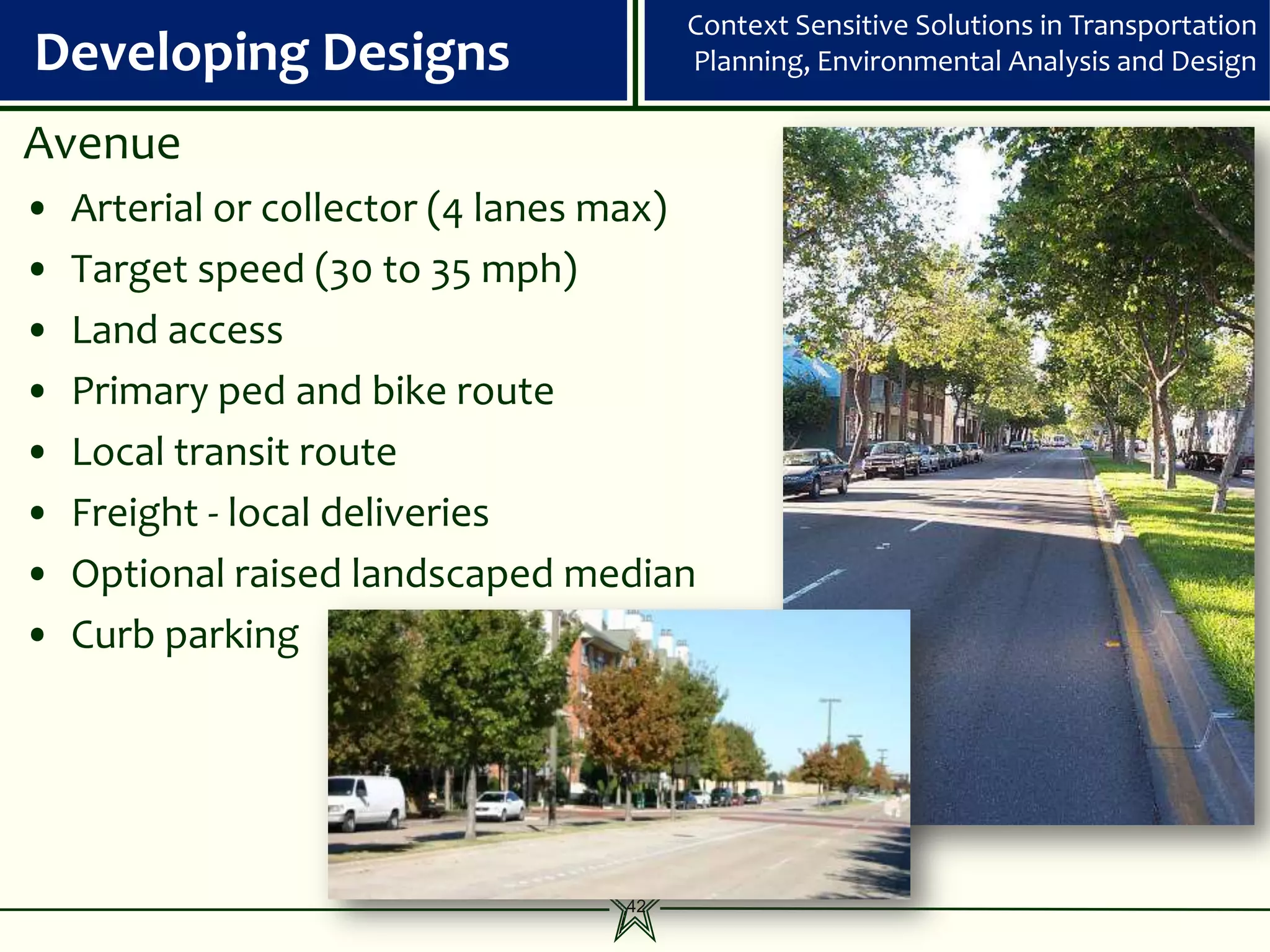 Context Sensitive Solutions in Transportation
Developing Designs                      Planning, Environmental Analysis and Design

Avenue
•   Arterial or collector (4 lanes max)
•   Target speed (30 to 35 mph)
•   Land access
•   Primary ped and bike route
•   Local transit route
•   Freight - local deliveries
•   Optional raised landscaped median
•   Curb parking




                                   42
 