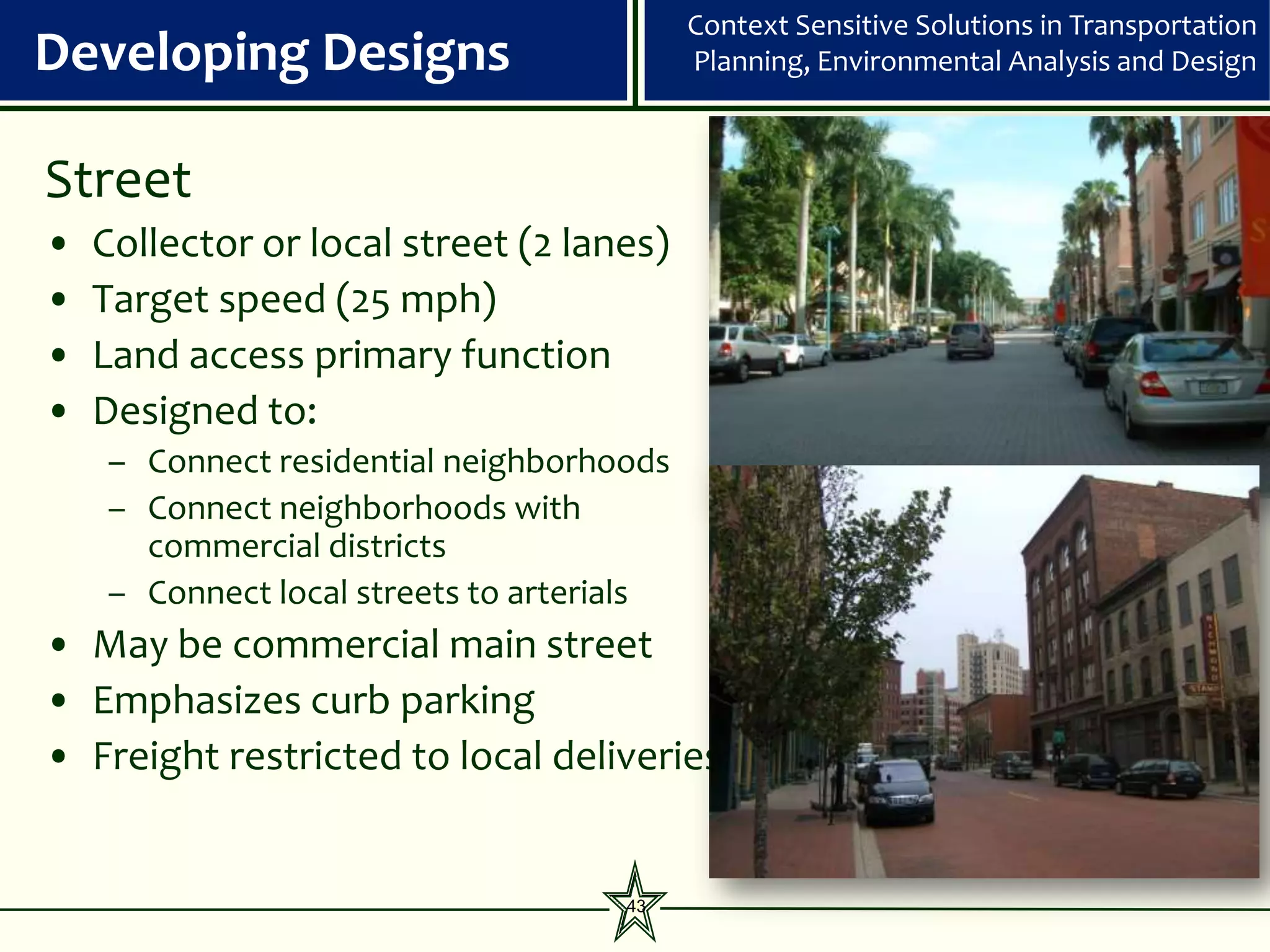 Context Sensitive Solutions in Transportation
Developing Designs                         Planning, Environmental Analysis and Design



Street
•   Collector or local street (2 lanes)
•   Target speed (25 mph)
•   Land access primary function
•   Designed to:
    – Connect residential neighborhoods
    – Connect neighborhoods with
      commercial districts
    – Connect local streets to arterials
• May be commercial main street
• Emphasizes curb parking
• Freight restricted to local deliveries


                                     43
 