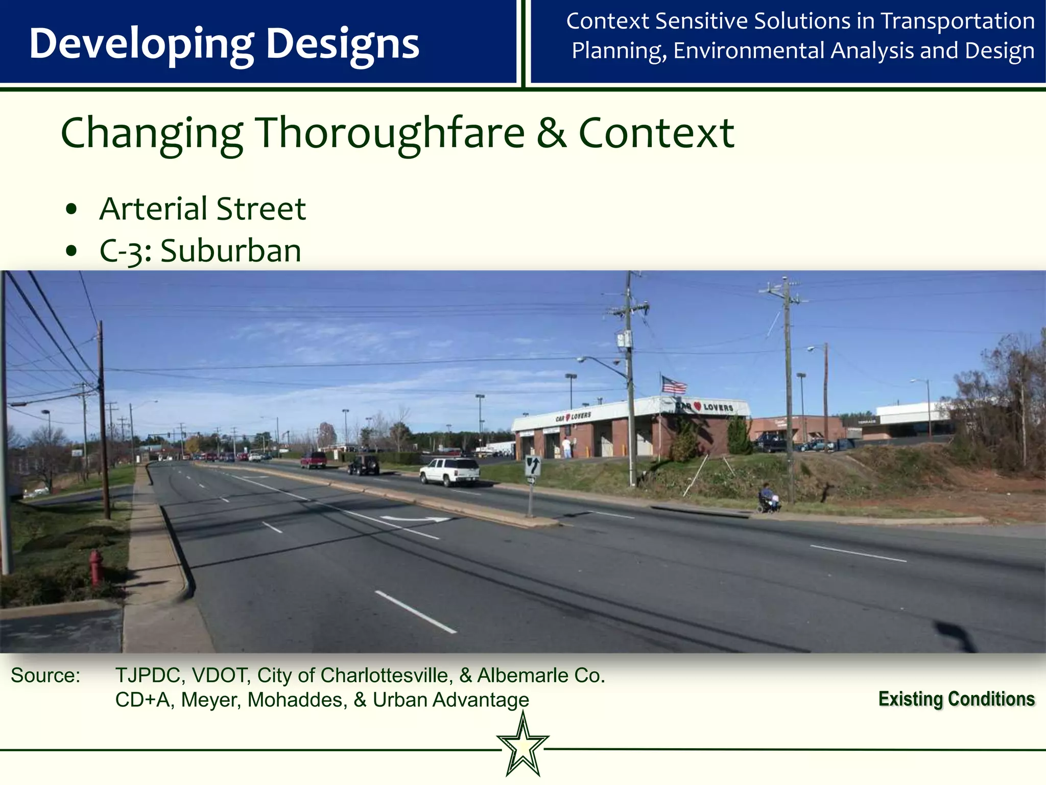 Context Sensitive Solutions in Transportation
 Developing Designs                                       Planning, Environmental Analysis and Design


    Changing Thoroughfare & Context
    • Arterial Street
    • C-3: Suburban




Source:   TJPDC, VDOT, City of Charlottesville, & Albemarle Co.
          CD+A, Meyer, Mohaddes, & Urban Advantage                                     Existing Conditions
 