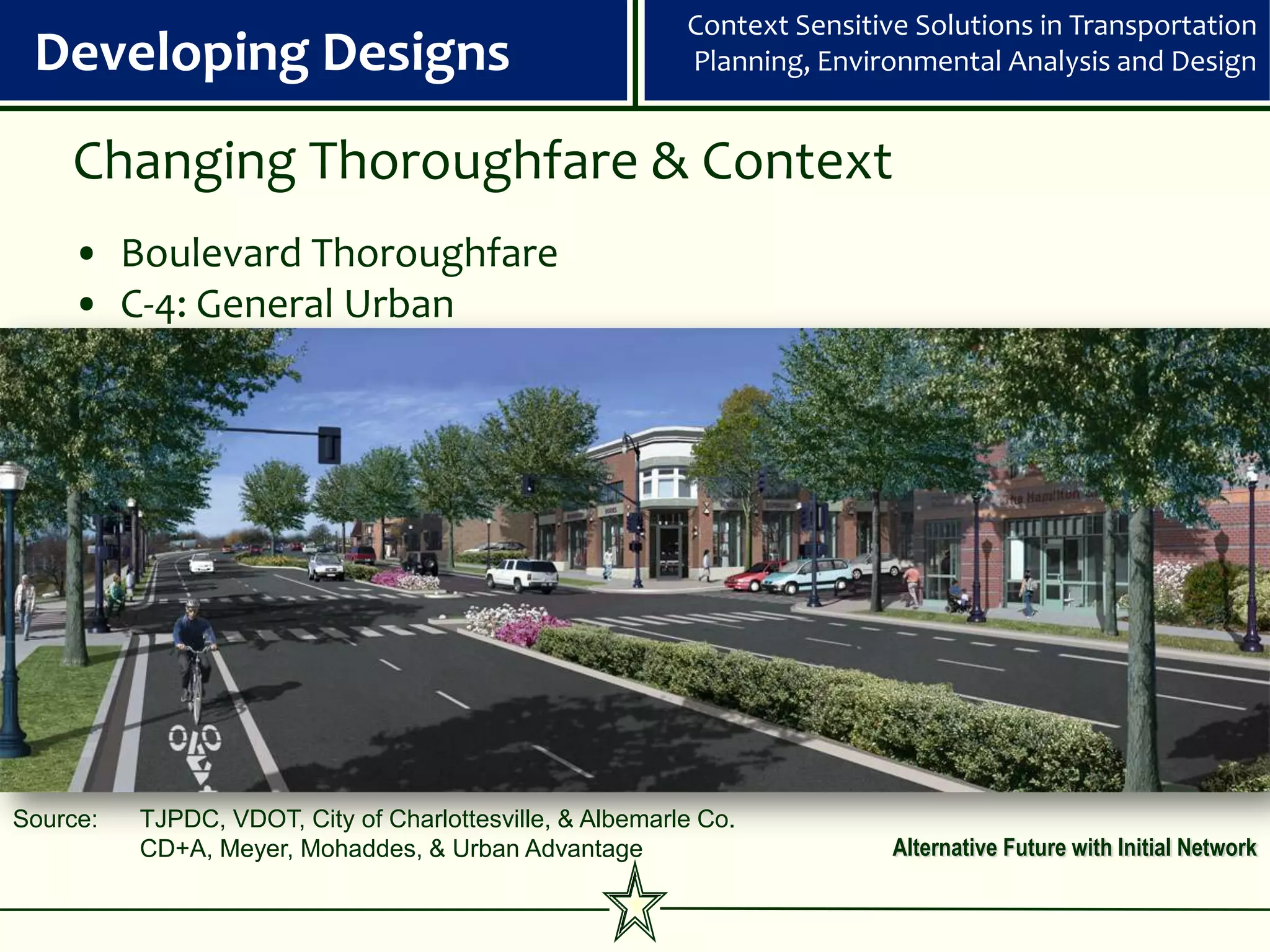 Context Sensitive Solutions in Transportation
 Developing Designs                                       Planning, Environmental Analysis and Design


    Changing Thoroughfare & Context
    • Boulevard Thoroughfare
    • C-4: General Urban




Source:   TJPDC, VDOT, City of Charlottesville, & Albemarle Co.
          CD+A, Meyer, Mohaddes, & Urban Advantage                        Alternative Future with Initial Network
 